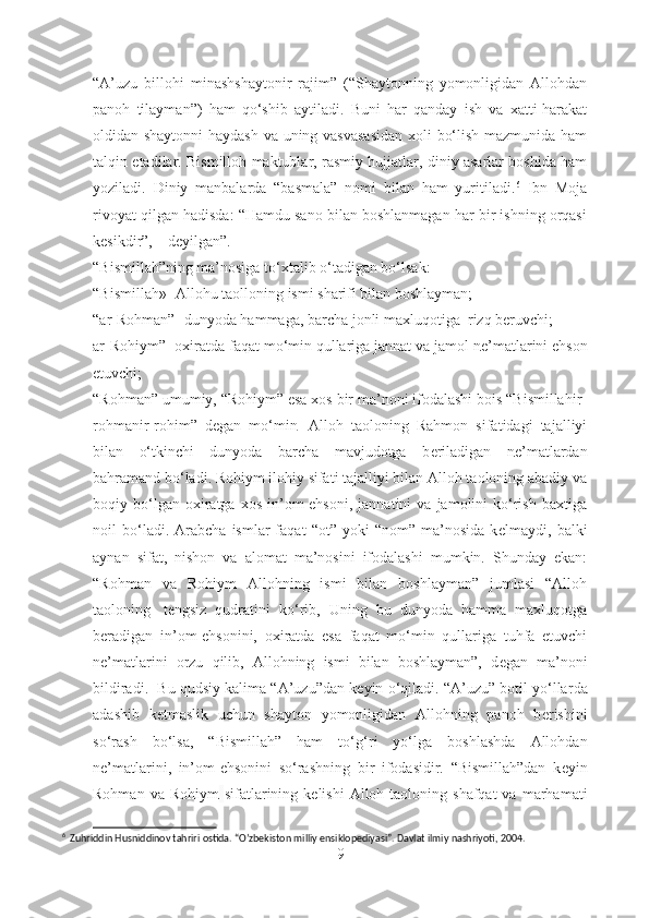 “A’uzu   billohi   minashshaytonir   rajim”   (“Shaytonning   yomonligidan   Allohdan
panoh   tilayman”)   ham   qo‘shib   aytiladi.   Buni   har   qanday   ish   va   xatti-harakat
oldidan shaytonni  haydash va uning vasvasasidan  xoli bo‘lish mazmunida ham
talqin etadilar. Bismilloh maktublar, rasmiy hujjatlar, diniy asarlar boshida ham
yoziladi.   Diniy   manbalarda   “basmala”   nomi   bilan   ham   yuritiladi. 6
  Ibn   Moja
rivoyat qilgan hadisda: “Hamdu sano bilan boshlanmagan har bir ishning orqasi
kesikdir”, – deyilgan”.
“Bismillah”ning ma’nosiga to‘xtalib o‘tadigan bo‘lsak: 
“Bismillah»- Allohu taolloning ismi sharifi bilan boshlayman;
“ar-Rohman”- dunyoda hammaga, barcha jonli maxluqotiga    rizq b е ruvchi;
ar-Rohiym”- oxiratda faqat mo‘min qullariga jannat va jamol n е ’matlarini ehson
etuvchi;
“Rohman” umumiy, “Rohiym” esa xos bir ma’noni ifodalashi bois “Bismillahir-
rohmanir-rohim”   d е gan   mo‘min     Alloh   taoloning   Rahmon   sifatidagi   tajalliyi
bilan   o‘tkinchi   dunyoda   barcha   mavjudotga   b е riladigan   n е ’matlardan
bahramand bo‘ladi. Rohiym ilohiy sifati tajalliyi bilan Alloh taoloning abadiy va
boqiy  bo‘lgan  oxiratga   xos   in’om-ehsoni,   jannatini   va   jamolini   ko‘rish   baxtiga
noil   bo‘ladi.  Arabcha   ismlar   faqat   “ot”  yoki   “nom”   ma’nosida   k е lmaydi,  balki
aynan   sifat,   nishon   va   alomat   ma’nosini   ifodalashi   mumkin.   Shunday   ekan:
“Rohman   va   Rohiym   Allohning   ismi   bilan   boshlayman”   jumlasi   “Alloh
taoloning     t е ngsiz   qudratini   ko‘rib,   Uning   bu   dunyoda   hamma   maxluqotga
b е radigan   in’om-ehsonini,   oxiratda   esa   faqat   mo‘min   qullariga   tuhfa   etuvchi
n е ’matlarini   orzu   qilib,   Allohning   ismi   bilan   boshlayman”,   d е gan   ma’noni
bildiradi.  Bu qudsiy kalima “A’uzu”dan k е yin o‘qiladi. “A’uzu” botil yo‘llar d a
adashib   k е tmaslik   uchun   shayton   yomonligidan   Allohning   panoh   b е rishini
so‘rash   bo‘lsa,   “Bismillah”   ham   to‘g ‘ ri   yo‘lga   boshlashda   Allohdan
n е ’matlarini,   in’om-ehsonini   so‘rashning   bir   ifodasidir.   “Bismillah”dan   k е yin
Rohman  va Rohiym   sifatlarining  k е lishi   Alloh  taoloning shafqat  va  marhamati
6
  Zuhriddin Husniddinov tahriri ostida. “O’zbekiston milliy ensiklopediyasi”. Davlat ilmiy nashriyoti, 2004.
9 