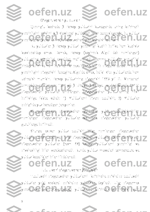  O’zgaruvchan yulduzlar
Qorong’u   kechada   β   Persey   yulduzini   kuzatganda   uning   ko’rinarli
yorqinligini qo’shni   α , β   Kassiopei yulduzlari bilan taqqoslaganda, bu yulduz
yorqinligini (yarqillashini) o’zgaruvchanligini kuzatish mumkin.
Bu   yulduzlar   β   Persey   yulduzi   yorqinligi   kuchli   bo’lsa   ham   kuchsiz
kassiopeiday   emas.   Demak,   Persey   (keyinrok   Algol   deb   nomlangan)
yulduzning   yorqinligi   avvaldan   ma’lum   edi.   Hamma   yulduzlar   yorug’ligi
birday   ko’rinsa   ham   ba’zilarniki   past-baland   bo’lib   o’zgarib   turadi.   Yulduz
yorqinligini   o’zgarishi   faqatgina   Algolda   emas,   balki   Kito   yulduzlarda   ham
uchratish   mumkin.   Persey   yulduzining   o’zgarishi   1669   yil   G.   Montanari
tomonidan   aniqlangan:   1784   yil   β   Lira   va   β   Sefeya.   Hozirgi   vaqtda   28400
o’zgaruvchan   yulduzlar   aniqlangan.   O’zgaruvchan   yulduzlarning   hosil
bo’lishiga   ikkita   sabab:   1)   Yulduzlarni   o’zaro   tutulishi;   2)   Yulduzlar
qobig’ida yuz beradigan jarayonlar.
Shunga   asosan   o’zgaruvchan   yulduzlar   yulduz   tutulishi   bilan
nomlangan   o’zgaruvchan   yulduzlar   va   fizik   o’zgaruvchan   yulduzlar
guruhlarga bo’linadi.
Shunga   asosan   yulduz   tutulishi   bilan   nomlangan   o’zgaruvchan
yulduzlar   (rasm   65)   va   fizik   o’zgaruvchan   yulduzlar   bilan   nomlangan
o’zgaruvchan   yulduzlar   (rasm   68)   asosan   yulduzlarni   yorqinligi   va
o’xshashligi   bilan   xarakterlanadi.   Bunda   yulduz   massalari   temperatura   va
yulduz kattaliklari bilan ifodalanadi.     
                                                            
 Tutuluvchi o’zgaruvchan yulduzlar
Tutuluvchi   o’zgaruvchan   yulduzlarni     ko’pincha   qo’shaloq   tutuluvchi
yulduzlar   yoki   spektral   qo’shaloq   yulduzlar   deyiladi.   Ular   o’zgarmas
yorqinlikga   ega.   O’zgaruvchan   yulduzlarni   ko’rinarli   yorqinligini   vaqt
2 