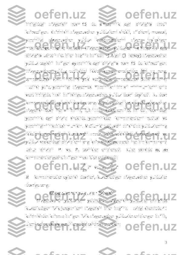 birligidagi   o’zgarishi   rasm-65   da   «Yorqinlik   egri   chizig’i»   orqali
ko’rsatilgan.   Ko’rinishi   o’zgaruvchan   yulduzlarni   shakli,   o’lchami,   massasi,
yorqinligi   o’zgaruvchan   yulduz   komponentlarini   o’zaro   joylashgan
masofalariga   bog’liq   bo’ladi.   O’zgaruvchan   yulduzlarni   «Yorqinlik   egri
chizig’i» uchta holat bilan bog’liq bo’ladi: 1) Algol ( β   Persey) o’zgaruvchan
yulduz   tegishli   bo’lgan   «yorqinlik   egri   chizig’i»   rasm-65   da   ko’rsatilgan.
O’zgaruvchan   yulduz   tutilishini   ikkita   komponentalaridan   biri   oq   rang,
temperaturasi   9000-11000°K   yoki   sariq   rang   temperaturasi   5000-8000°K.
Tutilish   yo’q,   yorqinligi   o’zgarmas.   Yorqinlikni   bir   xil   minimumlarini   aniq
vaqt   birligida   hosil   bo’lishiga   o’zgaruvchan   yulduz   davri   deyiladi.   Bu   davr
komponentlarini aylanish davriga teng. Algol tipidagi har xil yulduzlar uchun
o’zgarish   davri   har   xil   bo’lib,   0,2-10000   sutka   atrofida   bo’ladi.   Rasmdagi
yorqinlik   egri   chiziq   shaklida   yorqinlikdan   komponentlarni   radiusi   va
yorqinligini hisoblash mumkin. Ma’lumki tutiluvchi qo’shaloq yulduzlarning
ikkala   komponentlari   kuzatuvchi   orqali   uchta   tekislikda   harakatlanadi   va
yulduz   spektridagi   chiziqlarni   eng   ko’p   siljishiga   qarab   har   bir   komponenti
uchun   chiziqli     va     tezliklar   aniqlanadi.   Bular   asosida   a
1 ,   a
2
komponentlarigacha bo’lgan masofalar aniqlanadi:
   va   
R   –   komponentalar   aylanish   davrlari,   kuzatiladigan   o’zgaruvchan   yulduzlar
davriga teng.
  O’zgaruvchan yulduzlar fizikasi
O’zgaruvchan   yulduzlarni   yaltirashini   o’zgarishi   yulduzlar   qobig’ida
kuzatiladigan fizik jarayonlarni o’zgarishi bilan bog’liq. Hozirgi sharoitda 40
ko’rinishdan ko’proq bo’lgan fizik o’zgaruvchan yulduzlar aniqlangan bo’lib,
ularni uchta asosiy guruhlarga birlashtirish mumkin:
3 