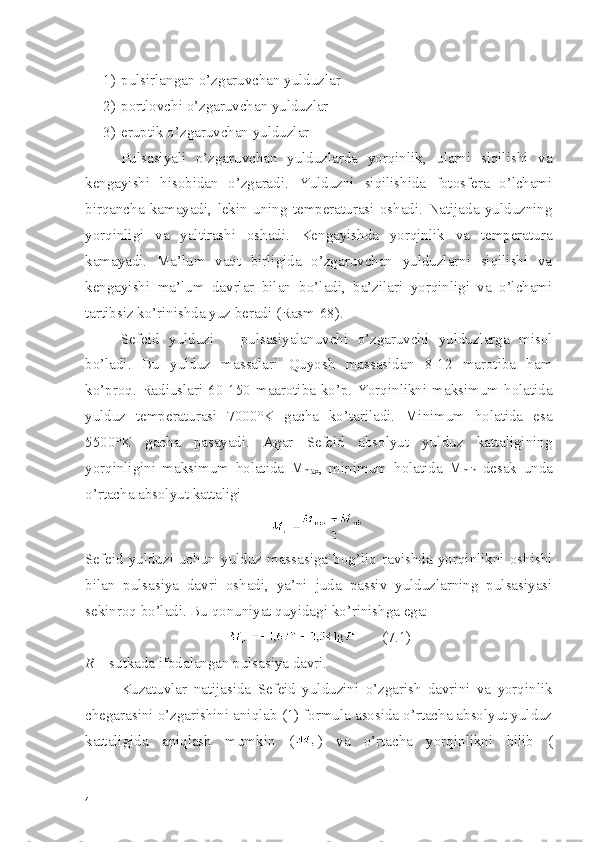 1) pulsirlangan o’zgaruvchan yulduzlar
2) portlovchi o’zgaruvchan yulduzlar
3) eruptik o’zgaruvchan yulduzlar
Pulsasiyali   o’zgaruvchan   yulduzlarda   yorqinlik,   ularni   siqilishi   va
kengayishi   hisobidan   o’zgaradi.   Yulduzni   siqilishida   fotosfera   o’lchami
birqancha   kamayadi,   lekin   uning   temperaturasi   oshadi.   Natijada   yulduzning
yorqinligi   va   yaltirashi   oshadi.   Kengayishda   yorqinlik   va   temperatura
kamayadi.   Ma’lum   vaqt   birligida   o’zgaruvchan   yulduzlarni   siqilishi   va
kengayishi   ma’lum   davrlar   bilan   bo’ladi,   ba’zilari   yorqinligi   va   o’lchami
tartibsiz ko’rinishda yuz beradi (Rasm-68).
Sefeid   yulduzi   –   pulsasiyalanuvchi   o’zgaruvchi   yulduzlarga   misol
bo’ladi.   Bu   yulduz   massalari   Quyosh   massasidan   8-12   marotiba   ham
ko’proq. Radiuslari 60-150 maarotiba ko’p. Yorqinlikni maksimum holatida
yulduz   temperaturasi   7000°K   gacha   ko’tariladi.   Minimum   holatida   esa
5500°K   gacha   pasayadi.   Agar   Sefeid   absolyut   yulduz   kattaligining
yorqinligini   maksimum   holatida   M
max ,   minimum   holatida   M
min   desak   unda
o’rtacha absolyut kattaligi 
Sefeid  yulduzi   uchun   yulduz   massasiga  bog’liq  ravishda   yorqinlikni   oshishi
bilan   pulsasiya   davri   oshadi,   ya’ni   juda   passiv   yulduzlarning   pulsasiyasi
sekinroq bo’ladi. Bu qonuniyat quyidagi ko’rinishga ega:
       (7.1)
R  – sutkada ifodalangan pulsasiya davri.
Kuzatuvlar   natijasida   Sefeid   yulduzini   o’zgarish   davrini   va   yorqinlik
chegarasini o’zgarishini aniqlab (1) formula asosida o’rtacha absolyut yulduz
kattaligida   aniqlash   mumkin   ( )   va   o’rtacha   yorqinlikni   bilib   (
4 