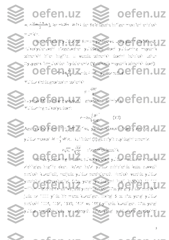 ),   dan Sefeidgacha bo’lgan masofani aniqlash
mumkin.
Hamma   Sefeid   yulduzlari   Somon   yo’liga   va   unga   yaqin   joylashgan.
Pulsasiyalanuvchi   o’zgaruvchan   yulduzlarni   davri   yulduzning   mayatnik
tebranishi   bilan   bog’liq.   U   vaqtda   tebranish   davrini   baholash   uchun
Gyuygens formulasidan foydalanamiz (Matematik mayatnik tebranish davri):
  , bunda   - yulduz radiusi.
Yulduz sirtida gravitasion tezlanish
bu yerda   - yulduz massasi,   - gravitasion doimiylik.
Yulduzning pulsasiya davri:
                               (7.2)
Agar   yulduz   hajmi     bo’lsa,   yulduz   massasi   o’rtacha   zichligi   ,
yulduz massasi  . Bu ifodani (2) ga qo’yib quyidagini topamiz:
  -  o’zgarmas kattalik.
Demak yulduzning o’rtacha pulsasiya davri yulduz moddasini o’rtacha
zichligiga   bog’liq   ekan.   Ba’zan   ba’zi   yulduz   qobiqlarida   katta   quvvatli
portlash   kuzatiladi,   natijada   yulduz   parchalanadi.   Portlash   vaqtida   yulduz
yorqinligi   va   ravshanligi   (o’ta   yangi   yulduzlarni   hosil   bo’lishi)   10-100
million  marotiba  oshadi  va  juda  yorqin  bo’ladi.  O’ta  yangi  yulduz  portlashi
juda   oz   1000   yilda   bir   marta   kuzatilgan.   Oxirgi   5   ta   o’ta   yangi   yulduz
portlashi   1006,   1054,   1572,   1604   va   1667   yillarda   kuzatilgan.   O’ta   yangi
yulduz   portlashi   juda   oz   uchraydi.   O’ta   yangi   yulduzlarni   portlashini
5 