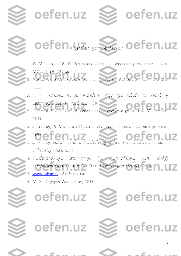 Foydalanilgan adabiyotlar
1. A.   V.   Loktin,   V.   A.   Marsakov   Leksii   po   zvyozdnoy   astronomii,   Ural
MGU. 2009, 280 bet
2. Nuritdinov S. A. Galaktik astronomiya kursi. Ma’ruzalar matni, O’z MU
2000
3. T.   B.   Borkova,   V.   A.   Marsakov   Izbrann’ye   zadachi   po   zvezdnoy
astronomii, Rostov – na donu, 2008
4. Efremov   Yu.   N.   Ochagi   zvezdo   obrazovaniya   v   galaktikax.   M.:   Nauka,
1989
5. J.   Binney,   M.Merrifield   Galaktik   astronom,   Princeton   University   Press,
1998
6. J. Binney, Scott Tremeine   Galaktik Dynamics: Second edition,Princeton
University Press, 2008
7. Galakticheskaya   astronomiya   (N.   Ya.Sotnikova,   kurs   leksiy)
http;//www.astro. spbu. Ru/staff/nsot/ Teaching/galast/galast.html
8. www.astronet    .ru/db/boobks/
9. M. N. Dagayev Astrofizika, 1988
7 