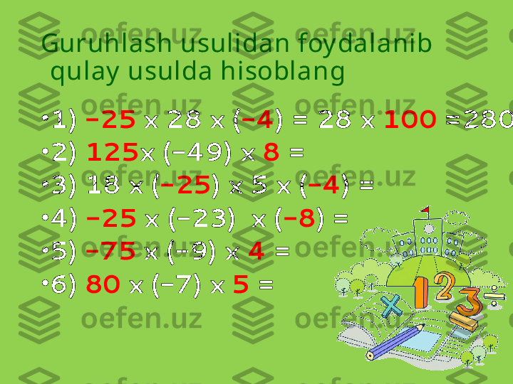 Guruhlash usulidan foy dalanib 
qulay  usulda hisoblang
•
1)  -25  x 28 x ( -4 ) = 28 x  100  =2800
•
2)  125 x (-49) x  8  = 
•
3) 18 x ( -25 ) x 5 x ( -4 ) = 
•
4)  -25  x (-23)  x ( -8 ) =  
•
5)  -75  x (-9) x  4  = 
•
6)  80  x (-7) x  5  = 