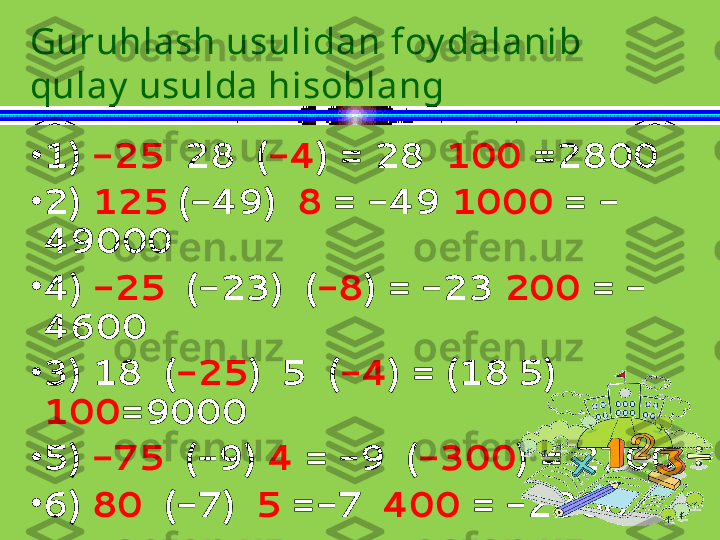 •
1)  -25   28  ( -4 ) = 28   100  =2800
•
2)  125   (-49)   8  = -49  1000  = -
49000 
•
4)  -25   (-23)  ( -8 ) = -23  200  = -
4600 
•
3) 18  ( -25 )  5  ( -4 ) = (18   5) 
100 =9000
•
5)  -75   (-9)  4  = -9  ( -300 ) = 2700
•
6)  80   (-7)   5  =-7   400  = -2800Guruhlash usulidan foy dalanib 
qulay  usulda hisoblang 