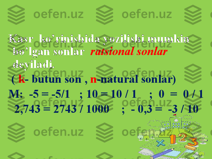 Kasr  ko’rinishida yozilishi mumkin 
bo’lgan sonlar    ratsional sonlar  
deyiladi.
  (  k - butun son ,  n -natural sonlar)
M:  -5 = -5/1   ; 10 = 10 / 1    ;  0  =  0 / 1 
   2,743 = 2743 / 1000    ;  - 0,3 =  -3 / 10   