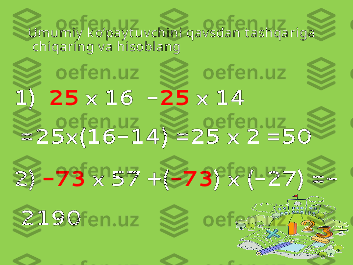 Umumiy  k o’pay t uv chini qav sdan t ashqariga 
chiqaring v a hisoblang
1)   25  x 16  - 25  x 14 
=25x(16-14) =25 x 2 =50
2)  -73  x 57 +( -73 ) x (-27) =-
2190
    