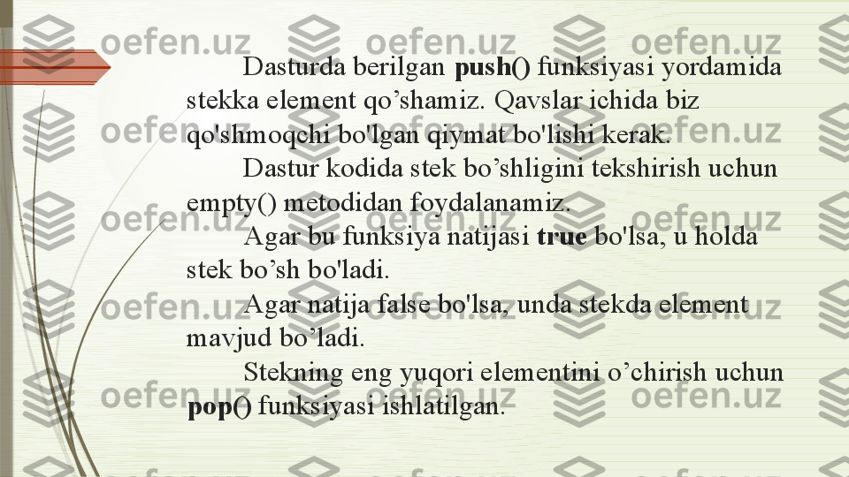 Dasturda berilgan  push()  funksiyasi yordamida 
stekka element qo’shamiz. Qavslar ichida biz 
qo'shmoqchi bo'lgan qiymat bo'lishi kerak.
Dastur kodida stek bo’shligini tekshirish uchun 
empty() metodidan foydalanamiz.
Agar bu funksiya natijasi  true  bo'lsa, u holda 
stek bo’sh bo'ladi.
Agar natija false bo'lsa, unda stekda element 
mavjud bo’ladi.
Stekning eng yuqori elementini o’chirish uchun 
pop()  funksiyasi ishlatilgan.              