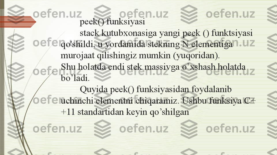 peek() funksiyasi
stack kutubxonasiga yangi peek () funktsiyasi 
qo'shildi, u yordamida stekning N elementiga 
murojaat qilishingiz mumkin (yuqoridan).
Shu holatda endi stek massivga o’xshash holatda 
bo’ladi.
Quyida peek() funksiyasidan foydalanib 
uchinchi elementni chiqaramiz. Ushbu funksiya C+
+11 standartidan keyin qo’shilgan              