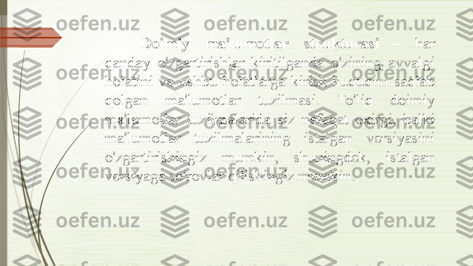 Doimiy  ma'lumotlar  strukturasi  -  har 
qanday  o'zgartirishlar  kiritilganda  o'zining  avvalgi 
holatini  va  ushbu  holatlarga  kirish  huquqini  saqlab 
qolgan  ma'lumotlar  tuzilmasi.  To'liq  doimiy 
ma'lumotlar  tuzilmalarida  siz  nafaqat  oxirgi,  balki 
ma'lumotlar  tuzilmalarining  istalgan  versiyasini 
o'zgartirishingiz  mumkin,  shuningdek,  istalgan 
versiyaga so'rovlar qilishingiz mumkin .              