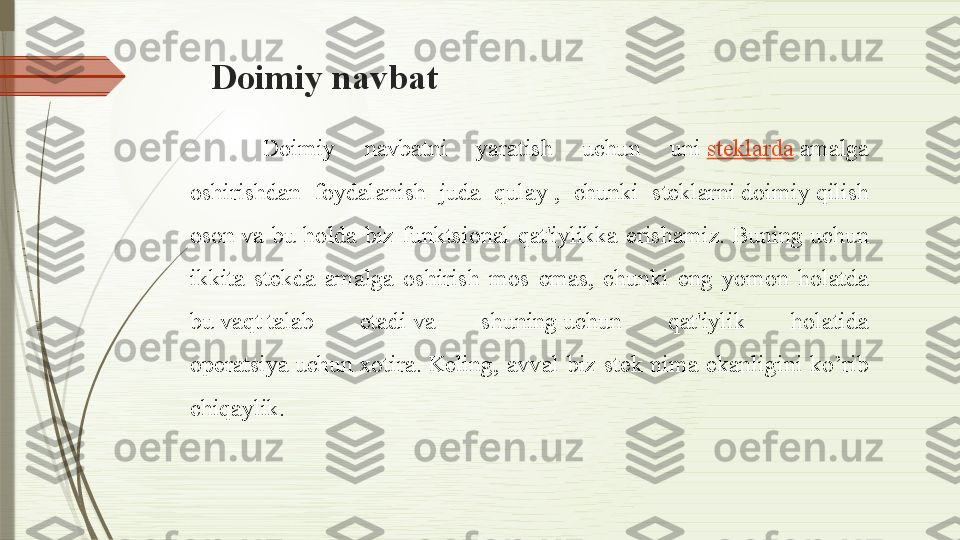 Doimiy navba t
Doimiy  navbatni  yaratish  uchun  uni  steklarda  	amalga 
oshirishdan  foydalanish  juda  qulay	
 ,  chunki  steklarni	 doimiy	 qilish 
oson	
 va  bu  holda  biz  funktsional  qat'iylikka  erishamiz.	 Buning  uchun 
ikkita  stekda  amalga  oshirish   mos  emas,  chunki  eng  yomon  holatda 
bu	
 vaqt	 talab  etadi	 va  shuning	 uchun  qat'iylik  holatida 
operatsiya	
 uchun	 xotira.	 Keling ,  avval  biz  stek  nima  ekanligini  ko’rib 
chiqaylik.              