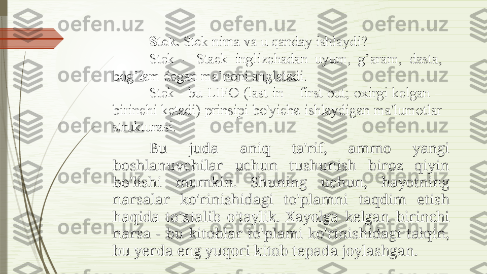 Stek.  Stek nima va u qanday ishlaydi?
Stek  –  Stack  inglizchadan  uyum,  g’aram,  dasta, 
bog’lam degan ma’noni anglatadi.
Stek  -  bu  LIFO  (last  in  –  first  out;  oxirgi  kelgan  – 
birinchi ketadi) prinsipi bo'yicha ishlaydigan ma'lumotlar 
strukturasi. 
Bu  juda  aniq  ta'rif,  ammo  yangi 
boshlanuvchilar  uchun  tushunish  biroz  qiyin 
bo'lishi  mumkin.  Shuning  uchun,  hayotning 
narsalar  ko'rinishidagi  to'plamni  taqdim  etish 
haqida  to'xtalib  o ’ taylik.  Xayolga  kelgan  birinchi 
narsa  -  bu  kitoblar  to'plami  ko'rinishidagi  talqin, 
bu yerda eng yuqori kitob tepada joylashgan.              