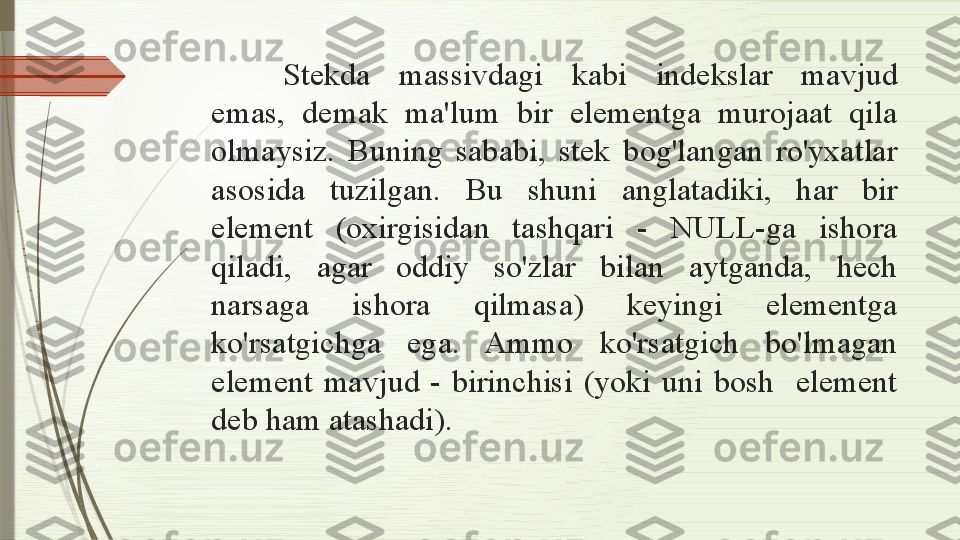 Stekda  massivdagi  kabi  indekslar  mavjud 
emas,  demak  ma'lum  bir  elementga  murojaat  qila 
olmaysiz.  Buning  sababi,  stek  bog'langan  ro'yxatlar 
asosida  tuzilgan.  Bu  shuni  anglatadiki,  har  bir 
element  (oxirgisidan  tashqari  -  NULL-ga  ishora 
qiladi,  agar  oddiy  so'zlar  bilan  aytganda,  hech 
narsaga  ishora  qilmasa)  keyingi  elementga 
ko'rsatgichga  ega.  Ammo  ko'rsatgich  bo'lmagan 
element  mavjud  -  birinchisi  (yoki  uni  bosh    element 
deb ham atashadi).              