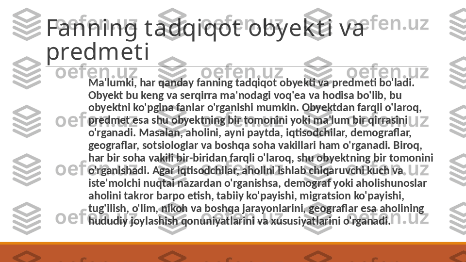 Fanning t adqiqot  obyek t i va 
predmet i
Ma'lumki, har qanday fanning tadqiqot obyekti va pred meti bo'ladi. 
Obyekt bu keng va serqirra ma'nodagi voq'ea va hodisa bo'lib, bu 
obyektni ko'pgina fanlar o'rganishi mumkin. Obyektdan farqli o'laroq, 
predmet esa shu obyektning bir tomonini yoki ma'lum bir qirrasini 
o'rganadi. Masalan, aholini, ayni paytda, iqtisodchilar, demograflar, 
geograflar, sotsiologlar va boshqa soha vakillari ham o'rganadi. Biroq, 
har bir soha vakili bir-biridan farqli o'laroq, shu obyektning bir tomonini 
o'rganishadi. Agar iqtisodchilar, aholini ishlab chiqaruvchi kuch va 
iste'molchi nuqtai nazardan o'rganishsa, demograf yoki aholishunoslar 
aholini takror barpo etish, tabiiy ko'payishi, migratsion ko'payishi, 
tug'ilish, o'lim, nikoh va boshqa jarayonlarini, geograflar esa aholining 
hududiy joylashish qonuniyatlarini va xususiyatlarini o'rganadi. 