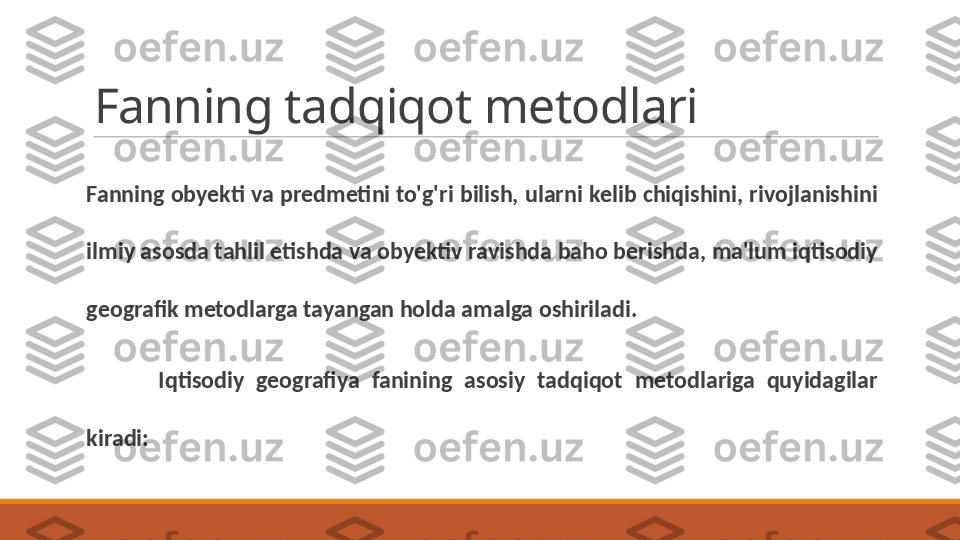 Fanning tadqiqot metodlari
Fanning obyekti va predmetini to'g'ri bilish, ularni kelib chiqishini, rivojlanishini 
ilmiy asosda tahlil etishda va obyektiv ravishda baho berishda, ma'lum iqtisodiy 
geografik metodlarga tayangan holda amalga oshiriladi.
Iqtisodiy  geografiya  fanining  asosiy  tadqiqot  metodlariga  quyidagilar 
kiradi: 