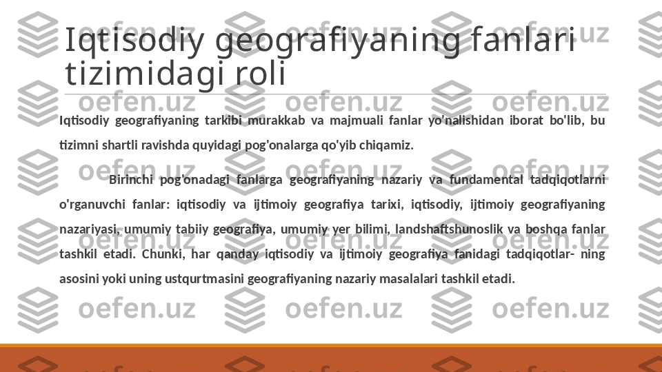 Iqt isodiy geografi yaning fanlari 
t izimidagi roli
Iqtisodiy  geografiyaning  tarkibi  murakkab  va  majmuali  fanlar  yo'nalishidan  iborat  bo'lib,  bu 
tizimni shartli ravishda quyidagi pog'onalarga qo'yib chiqamiz.
Birinchi  pog'onadagi  fanlarga  geografiyaning  nazariy  va  fundamental  tadqiqotlarni 
o'rganuvchi  fanlar:  iqtisodiy  va  ijtimoiy  geografiya  tarixi,  iqtisodiy,  ijtimoiy  geografiyaning 
nazariyasi,  umumiy  tabiiy  geografiya,  umumiy  yer  bilimi,  landshaftshunoslik  va  boshqa  fanlar 
tashkil  etadi.  Chunki,  har  qanday  iqtisodiy  va  ijtimoiy  geografiya  fanidagi  tadqiqotlar-  ning 
asosini yoki uning ustqurtmasini geografiyaning nazariy masalalari tashkil etadi. 