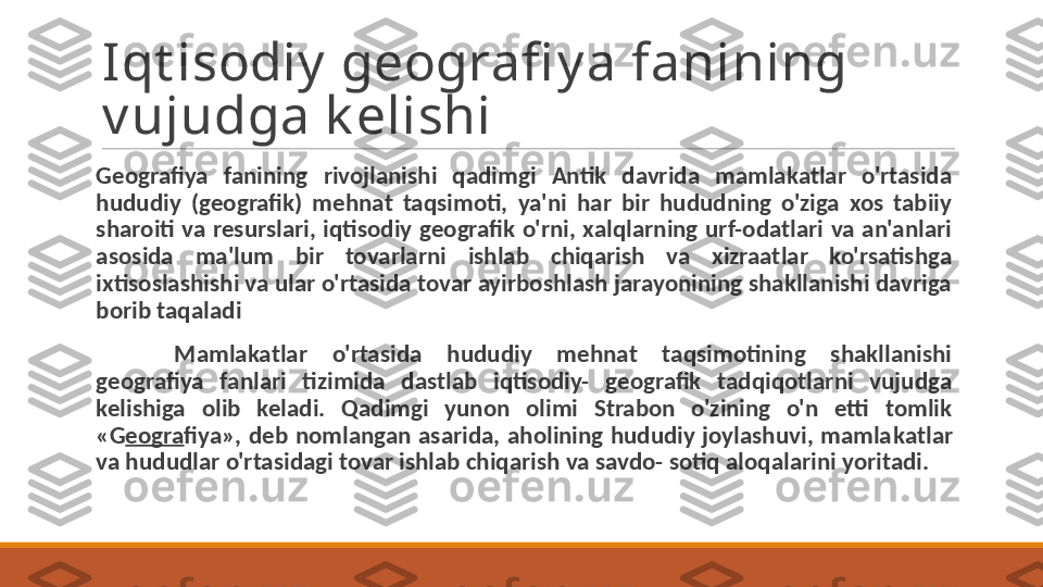 Iqt isodiy  geografi y a fanining 
v ujudga k elishi
Geografiya  fanining  rivojlanishi  qadimgi  Antik  davrida  mamlakatlar  o'rtasida 
hududiy  (geografik)  mehnat  taqsimoti,  ya'ni  har  bir  hududning  o'ziga  xos  tabiiy 
sharoiti  va  resurslari,  iqtisodiy  geografik  o'rni,  xalqlarning  urf-odatlari  va  an'anlari 
asosida  ma'lum  bir  tovarlarni  ishlab  chiqarish  va  xizraatlar  ko'rsatishga 
ixtisoslashishi va ular o'rtasida tovar ayirboshlash jarayonining shakllanishi davriga 
borib taqaladi
Mamlakatlar  o'rtasida  hududiy  mehnat  taqsimotining  shakllanishi 
geografiya  fanlari  tizimida  dastlab  iqtisodiy-  geografik  tadqiqotlarni  vujudga 
kelishiga  olib  keladi.  Qadimgi  yunon  olimi  Strabon  o'zining  o'n  etti  tomlik 
«G eogra fiya»,  deb  nomlangan  asarida,  aholining  hududiy  joylashuvi,  mamla katlar 
va hududlar o'rtasidagi tovar ishlab chiqarish va savdo- sotiq aloqalarini yoritadi. 