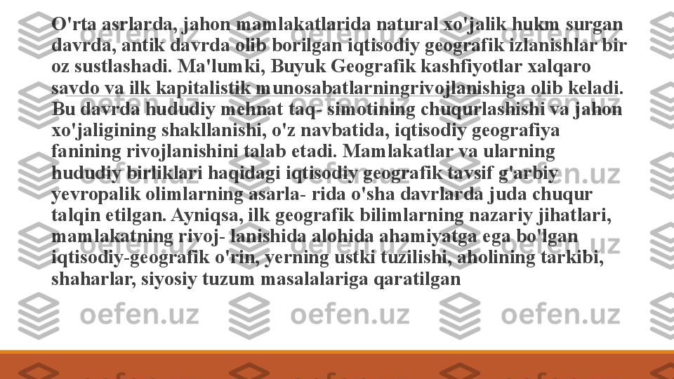  
O'rta asrlarda, jahon mamlakatlarida natural xo'jalik hukm surgan 
davrda, antik davrda olib borilgan iqtisodiy geografik izlanishlar bir 
oz sustlashadi. Ma'lumki, Buyuk Geografik kashfiyotlar xalqaro 
savdo va ilk kapitalistik munosabatlarning rivojlanishiga olib keladi. 
Bu davrda hududiy mehnat taq- simotining chuqurlashishi va jahon 
xo'jaligining shakllanishi, o'z navbatida, iqtisodiy geografiya 
fanining rivojlanishini talab etadi. Mamlakatlar va ularning 
hududiy birliklari haqidagi iqtisodiy geografik tavsif g'arbiy 
yevropalik olimlarning asarla- rida o'sha davrlarda juda chuqur 
talqin etilgan. Ayniqsa, ilk geografik bilimlarning nazariy jihatlari, 
mamlakatning rivoj- lanishida alohida ahamiyatga ega bo'lgan 
iqtisodiy-geografik o'rin, yerning ustki tuzilishi, aholining tarkibi, 
shaharlar, siyosiy tuzum masalalariga qaratilgan 