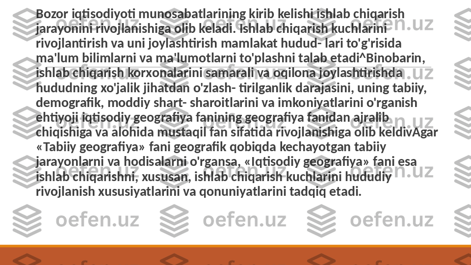  
B ozor iqtisodiyoti munosabatlarining kirib kelishi ishlab chiqarish 
jarayonini rivojlanishiga olib keladi. Ishlab chiqarish kuchlarini 
rivojlantirish va uni joylashtirish mamlakat hudud- lari to'g'risida 
ma'lum bilimlarni va ma'lumotlarni to'plashni talab etadi^Binobarin, 
ishlab chiqarish korxonalarini samarali va oqilona joylashtirishda 
hududning xo'jalik jihatdan o'zlash- tirilganlik darajasini, uning tabiiy, 
demografik, moddiy shart- sharoitlarini va imkoniyatlarini o'rganish 
ehtiyoji iqtisodiy geografiya fanining geografiya fanidan ajralib 
chiqishiga va alohida mustaqil fan sifatida rivojlanishiga olib keldivAgar 
«Tabiiy geografiya» fani geografik qobiqda kechayotgan tabiiy 
jarayonlarni va hodisalarni o'rgansa, «Iqtisodiy geografiya» fa ni esa 
ishlab chiqarishni, xususan, ishlab chiqarish kuchlarini hududiy 
rivojlanish xususiyatlarini va qonuniyatlarini tadqiq etadi. 