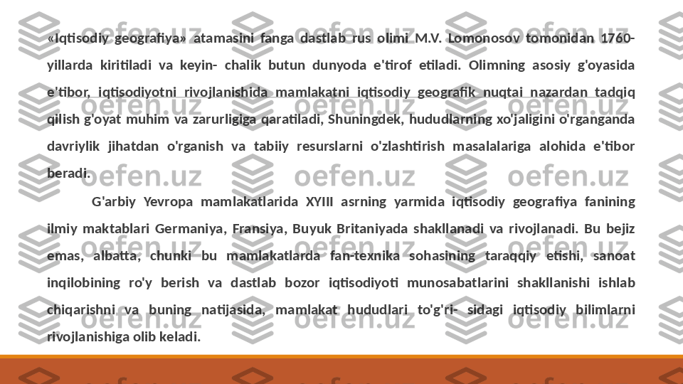 «Iqtisodiy  geografiya»  atamasini  fanga  dastlab  rus  olimi  M.V.  Lomonosov  tomonidan  1760-
yillarda  kiritiladi  va  keyin-  chalik  butun  dunyoda  e'tirof  etiladi.  Olimning  asosiy  g'oyasida 
e'tibor,  iqtisodiyotni  rivojlanishida  mamlakatni  iqtisodiy  geografik  nuqtai  nazardan  tadqiq 
qilish  g'oyat  muhim  va  zarurligiga  qaratiladi,  Shuningdek,  hududlarning  xo'jaligini  o'rganganda 
davriylik  jihatdan  o'rganish  va  tabiiy  resurslarni  o'zlashtirish  masalalariga  alohida  e'tibor 
beradi .
G'arbiy  Yevropa  mamlakatlarida  XYIII  asrning  yarmida  iqtisodiy  geografiya  fanining 
ilmiy  maktablari  Germaniya,  Fransiya,  Buyuk  Britaniyada  shakllanadi  va  rivojlanadi.  Bu  bejiz 
emas,  albatta,  chunki  bu  mamlakatlarda  fan-texnika  sohasining  taraqqiy  etishi,  sanoat 
inqilobining  ro'y  berish  va  dastlab  bozor  iqtisodiyoti  munosabatlarini  shakllanishi  ishlab 
chiqarishni  va  buning  natijasida,  mamlakat  hududlari  to'g'ri-  sidagi  iqtisodiy  bilimlarni 
rivojlanishiga olib keladi. 