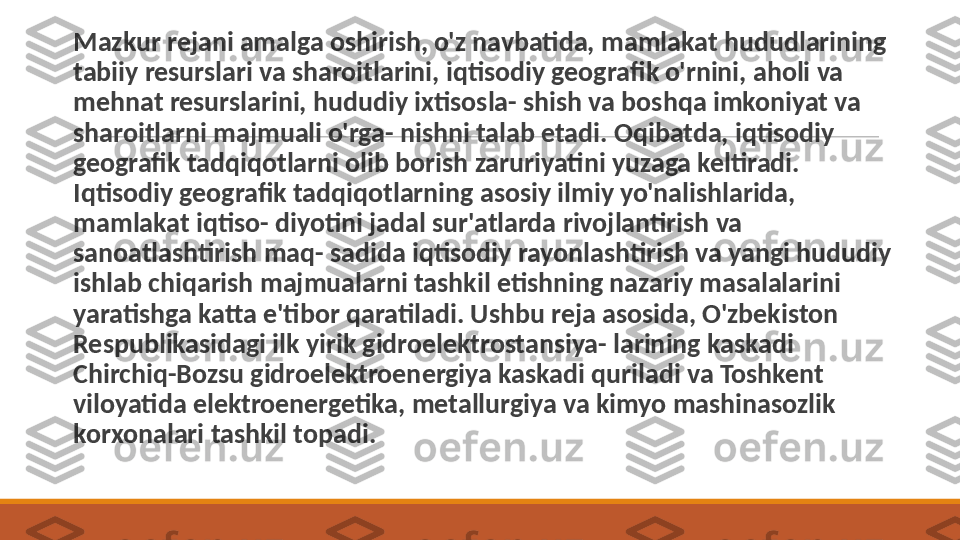  
Mazkur rejani amalga oshirish, o'z navbatida, mamlakat hududlarining 
tabiiy resurslari va sharoitlarini, iqtisodiy geog rafik o'rnini, aholi va 
mehnat resurslarini, hududiy ixtisosla- shish va boshqa imkoniyat va 
sharoitlarni majmuali o'rga- nishni talab etadi. Oqibatda, iqtisodiy 
geografik tadqiqotlarni olib borish zaruriyatini yuzaga keltiradi. 
Iqtisodiy geografik tadqiqotlarning asosiy ilmiy yo'nalishlarida, 
mamlakat iqtiso- diyotini jadal sur'atlarda rivojlantirish va 
sanoatlashtirish maq- sadida iqtisodiy rayonlashtirish va yangi hududiy 
ishlab chiqarish majmualarni tashkil etishning nazariy masalalarini 
yaratishga katta e'tibor qaratiladi. Ushbu reja asosida, O'zbekiston 
Respublikasidagi ilk yirik gidroelektrostansiya- larining kaskadi 
Chirchiq-Bozsu gidroelektroenergiya kaskadi quriladi va Toshkent 
viloyatida elektroenergetika, metallurgiya va kimyo mashinasozlik 
korxonalari tashkil topadi. 