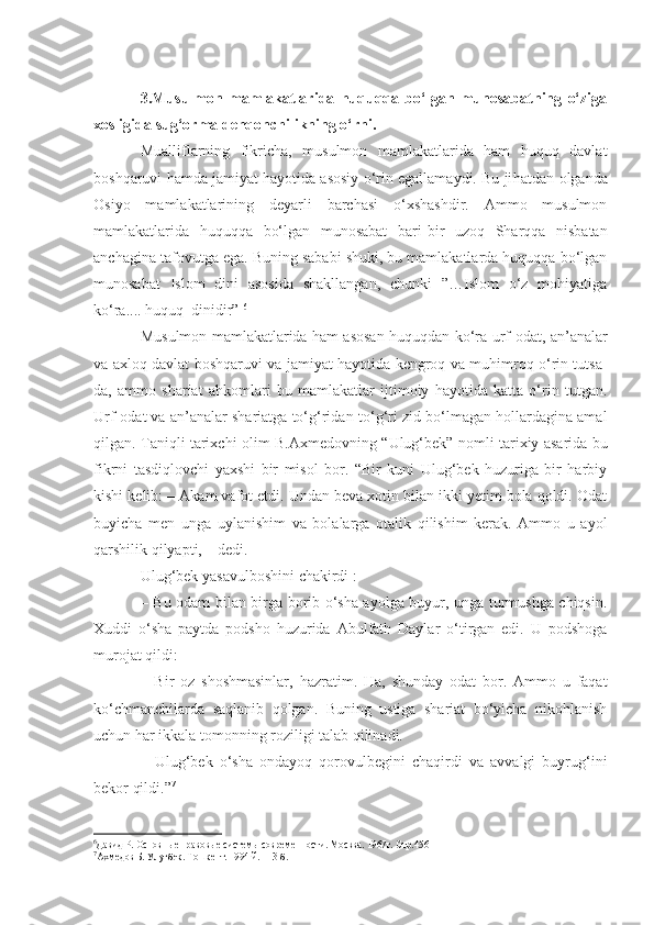 3.Musulmon   mamlakatlarida   huquqqa   bo‘lgan   munosabatning   o‘ziga
xosligida sug‘orma dehqonchilikning o‘rni.
Mualliflarning   fikricha,   musulmon   mamlakatlarida   ham   huquq   davlat
boshqaruvi hamda jamiyat hayotida asosiy o‘rin egallamaydi. Bu ji h atdan olganda
Osiyo   mamlakatlarining   deyarli   barchasi   o‘xshashdir.   Ammo   musulmon
mamlakatlarida   huquqqa   bo‘lgan   munosabat   bari - bir   uzoq   Sharqqa   nisbatan
anchagina tafovutga ega. Buning sababi shuki, bu mamlakatlarda huquqqa bo‘lgan
munosabat   Islom   dini   asosida   shakllangan,   chunki   ”…Islom   o‘z   mohiyatiga
ko‘ra.... huquq    dinidir”  6
Musulmon mamlakatlarida ham asosan huquqdan ko‘ra   urf-odat, an’analar
va axloq davlat boshqaruvi va jamiyat hayotida kengroq va muhimroq o‘rin tutsa-
da,   ammo   shariat   ahkomlari   bu   mamlakatlar   ijtimoiy   hayotida   katta   o‘rin   tutgan.
Urf - odat va an’analar shariatga to‘g‘ridan-to‘g‘ri zid bo‘lmagan hollardagina amal
qilgan. Taniqli tarixchi olim B.Axmedovning   “ Ulug‘bek ”   nomli tarixiy asarida bu
fikrni   tasdiqlovchi   yaxshi   bir   misol   bor.   “Bir   kuni   Ulug‘bek   huzuriga   bir   harbiy
kishi kelib : –  Akam vafot etdi. Undan beva xotin bilan ikki yetim bola qoldi. Odat
buyicha   men   unga   uylanishim   va   bolalarga   otalik   qilishim   kerak.   Ammo   u   ayol
qarshilik qilyapti,  –  dedi.
Ulug‘bek yasavulboshini chakirdi   :
–   Bu odam bilan birga borib o‘sha ayolga buyur, unga turmushga chiqsin.
Xuddi   o‘sha   paytda   podsho   huzurida   Abulfath   Daylar   o‘tirgan   edi.   U   podshoga
murojat qildi:
–   Bir   oz   shoshmasinlar,   hazratim.   Ha,   shunday   odat   bor.   Ammo   u   faqat
ko‘chmanchilarda   saqlanib   qolgan.   Buning   ustiga   shariat   bo‘yicha   nikohlanish
uchun har ikkala tomonning roziligi talab qilinadi.
–   Ulug‘bek   o‘sha   ondayoq   qorovulbegini   chaqirdi   va   avvalgi   buyrug‘ini
bekor qildi.” 7
6
Давид Р. Основн ы е правов ы е систем ы  современности. Москва. 1967г. Стр.456
7
Ахмедов Б. Улуғбек. Т о шкент. 1994   й . 113 -б. 