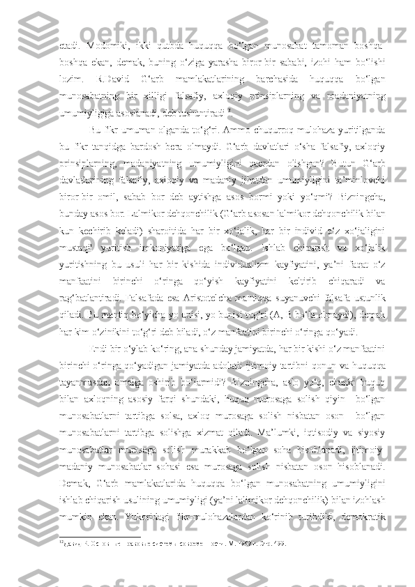 etadi.   Modomiki,   ikki   qutbda   huquqqa   bo‘lgan   munosabat   tamoman   boshqa-
boshqa   ekan,   demak,   buning   o‘ziga   yarasha   biror-bir   sababi,   izohi   ham   bo‘lishi
lozim.   R.David   G‘ arb   mamlakatlarining   barchasida   huquqqa   bo‘lgan
munosabatning   bir   xilligi   falsafiy ,   axloqiy   prinsiplarning   va   madaniyatning
umumiyligiga asoslanadi, deb tushuntiradi 12
. 
Bu fikr   umuman olganda to‘g‘ri. Ammo chuqurroq mulohaza yuritilganda
bu   fikr   tanqidga   bardosh   bera   olmaydi.   G‘arb   davlatlari   o‘sha   falsafiy,   axloqiy
prinsiplarning,   madaniyatning   umumiyligini   qaerdan   olishgan?   Butun   G‘ arb
davl a tlarining   falsafiy,   axloqiy   va   madaniy   jihatdan   umumiyligini   ta’minlovchi
biror-bir   o m i l ,   sabab   bor   deb   aytishga   asos   bormi   yoki   yo‘qmi?   Bizni n g cha ,
bunday asos bor. Lalmi kor  dehqonchilik ( G‘ arb asosan lalmikor dehqonchilik bilan
kun   kechirib   keladi)   sharoitida   har   bir   xo‘jalik,   har   bir   individ   o‘z   xo‘jaligini
mustaqil   yuritish   imkoniyatiga   ega   bo‘lgan.   Ishlab   chiqarish   va   xo‘jalik
yuritishning   bu   usuli   har   bir   kishida   individualizm   k ayfiyatini,   ya’ni   faqat   o‘z
manfaatini   birinchi   o‘ringa   qo‘yish   kayfiyatini   keltirib   chiqaradi   va
rag‘batlantiradi.   Falsafada   esa   Aristotel ch a   mantiqqa   suyanuvchi   falsafa   ustunlik
qiladi. Bu mantiq bo‘yicha yo unisi, yo bunisi tug‘ri (A, B bo‘la olmaydi), demak
har kim o‘zinikini to‘g‘ri deb biladi, o‘z manfaatini birinchi o‘ringa qo‘yadi.
Endi bir o‘ylab ko‘ring, ana shunday jamiyatda, har bir kishi o‘z manfaatini
birinchi o‘ringa qo‘yadigan jamiyatda adolatli ijtimoiy tartibni qonu n   va huquqqa
tayanmasdan   amalga   oshirib   bo‘larmidi?   Bizningcha,   aslo   yo‘q,   chunki   huquq
bilan   axloqning   asosiy   farqi   shundaki,   huquq   murosaga   solish   qiyin     bo‘lgan
munosabatlarni   tartibga   solsa,   axloq   murosaga   solish   nisbatan   oson     bo‘lgan
munosabatlarni   tartibga   solishga   xizmat   qiladi.   Ma’lumki,   iqtisodiy   va   siyosiy
munosabatlar   murosaga   solish   murakkab   bo‘lgan   soha   hisoblanadi,   ijtimoiy-
madaniy   munosabatlar   sohasi   esa   murosaga   solish   nisbatan   oson   hisoblanadi.
Demak,   G‘arb   mamlakatlarida   huquqqa   bo‘lgan   munosabatning   umumiyligini
ishlab chiqarish usulining umumiyligi (ya’ni lalimikor dehqonchilik)  bilan  izohlash
mumk in   ekan.   Yukoridagi   fikr-mulohazalardan   ko‘rinib   turibdiki,   demokratik
12
Давид Р. Основные правовые системы современности. М. 1967 г. Стр. 499. 