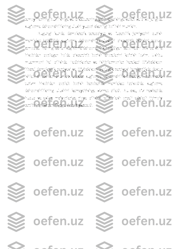 tamoyillarning buzilishiga va diktaturaning kelib chiqishiga sabab xalq xo‘jaligida
sug‘orma dehqonchilikning ulushi yuqori ekanligi bo‘lishi mumkin. 
Bugungi   kunda   demokratik   taraqqiyot   va   fuqarolik   jamiyatini   qurish
mamlakat   iqtisodida   sug‘orma   dehqonchilik   ulushini   qisqartirib   borishni   taqozo
etmoqda. Buning uchun sug‘orma dehqonchilik beradigan daromadni boshqa soha
hisobidan   qoplagan   holda   qisqartirib   borish   choralarini   ko‘rish   lozim.   Ushbu
muammoni   hal   qilishda   Tadbirkorlar   va   ishbilarmonlar   harakati   O‘zbekiston
liberal demokratik partiyasi va O‘zbekiston ekologik partiyasi hamkorlikda dastur
ishlab   chiqishlari   mumkin.   Dastur   sug‘orma   dehqonchilik   beradigan   daromadni
turizm   hisobidan   qoplab   borish   barobarida   mamlakat   iqtisodida   sug‘orma
dehqonchilikning   ulushini   kamaytirishga   xizmat   qiladi.   Bu   esa,   o‘z   navbatida
huquq   va   axloq   me’yorlariga   rioya   qilishni   ta’minlash   orqali   adolatli   ijtimoiy
tartibning barqarorligiga sharoit yaratadi. 