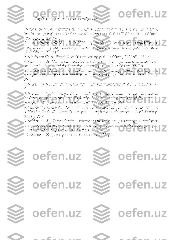 Foydalanilgan manba va adabiyotlar:
.Mirziyoev   Sh.M.   Tanqidiy   tahlil,   kat’iy   tartib   intizom   va   shaxsiy   javobgarlik
barcha   darajadagi   rahbarlarning   kundalik   hayot   qoidasi   bo‘lishi   kerak.   Toshkent.
O‘zbekiston. 2017 yil.
2.   Mirziyoev   Sh.M.   2017-2021   yillvarda   O‘zbekiston   Respublikasini
rivojlantirishning besh ustuvor yo‘nalishi bo‘ycha Harkatlar strategiyasi. Toshkent.
O‘zbekiston. 2017 yil.
3.Mirziyoev Sh.M. Yangi O‘zbekiston strategiyasi. Toshkent, 2021 yil.- 464 b.
4.Karimov I. A. Mamlakatimizda demokratik islohotlarni yanada chuqurlashtirish
va fuqarolik jamiyatini rivojlantirish konsepsiyasi. T. O‘zbekiston. 2010 y.
5.Bafoev   Sh.   Jamoatchilik   nazorati   demokratik   huquqiy   davlat   va   fuqarolik
jamiyati qurishning muhim omili sifatida // Ijtimoiy fikr. Inson huquqlari. – 2007
№ 1.
6.Mustafoev M. Jamoatchilik nazorati – jamiyat muvozanati // Muloqot 2004 y. №
4
7.Muxtorov   N.   Amnistiya   aktlarini   qo‘llanilishida   jamoatchilik   nazorati:   davlat
boshqaruv   organlari   va   fuqarolik   jamiyati   institutlarining   hamkorligi   //   Fuqarolik
jamiyati – Grajdanskoe obщestvo – Civil Society. 2010 y. № 3
8.Nabiev T., Soleev A. O‘zini o‘zi boshqarish organlari jamoatchilik nazoratining
sub’ekti   sifatida   //   Fuqarolik   jamiyati   –   Grajdanskoe   obщestvo   –   Civil   Society.
2008 y. № 4
9.Nabiev   F.   X.   Obespechenie   i   sovershenstvovanie   obщestvennogo   kontrolya   v
programmnыx dokumentax politicheskix  partiy Uzbekistana  //  Fuqarolik jamiyati
– Grajdanskoe obщestvo – Civil Society. 2010 № 3
10.Nabiev F. X. Ijtimoiy nazorat. Samarqand. 2016 yil. 