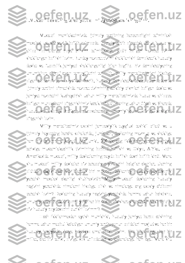 1.Mustaqil davlatning taraqiyotida   milliy o‘ziga xoslikning o‘rni.
Mustaqil   mamlakatimizda   ijtimoiy   tartibning   barqarorligini   ta’minlash
m as alasi   ustuvor vazifa bo‘lib qolmoqda. Ijtimoiy tartib   o‘ rnatish uchun huquq va
ahloq   normalariga   rioya   qilishni   ta’minlashga   qodir   bo‘lgan   naz ora t   tizimi
shakllangan bo‘lishi lozim. Bunday naz ora t tizimi shakllanishi demokratik huquqiy
davlat   va   fuqorolik   jamiyati   shakllanga nligi   bilan   bog‘liq .   Biz   demokratiyaning
umumja h on   e’tirof   etgan   tamoyillarini   tan   ol ib,   milliy   mentalitetimizni   hisobga
olgan   holda   o‘zigi   xos   y o‘ ldan   borib,   huquqiy   demokratik   davlat   qurmoqdamiz.
Ijtimoiy tartibni   o‘ rnatishda nazorat tizimining tarkibiy qism lar i bo‘lgan   davlat   va
jamiyat   nazoratini   kuchaytirish   uchun   milli y   mentalitetimizda   huquq   va   ahloqqa
bo‘lgan  munosabatni  o‘ r ga nish imiz  kerak bo‘ladi.  Buning uchun G‘arb va Sharqda
huquq   va   axloqqa   bo‘lgan   munosabatning   umumiyligi   va   o‘ziga   xosligini
o‘rganish lozim.
Milli y   mentalitetimiz   asosini   jamoaviylik   tuyg‘usi   tashkil   qiladi   va   u
ijtimoiy   hayotning   barcha   sohalarida,   jumladan,   davlatning   mazmun   va   shakliga
ham   o‘z   ta’sirini   o‘tkazadi.   Ma’lumki ,   XX   asrning   ikkkinchi   yarmi   insoniyat
tarixiga   mustamlakachilik   tizimining   borbod   bo‘lishi   va   Osiyo,   Afrika,   Lotin
Amerikasida mustaqil, milliy davlatlarning paydo bo‘lish davri bo‘lib kirdi. Mana
shu   mustaqil   milliy   davlatlar   o‘z   taraqqiyot   yo‘llarini   belgilar   ekanlar,   ularning
oldidagi   eng   muhim   vazifalardan   biri   mustaqil   davlatning   huquqiy   poydevorini
yaratish   masalasi   ekanligi   shubhasizdir.   Milliy   mustaqil   davlatning   huquqiy
negizini   yaratishda   nimalarni   hisobga   olish   va   nimalarga   eng   asosiy   e’tiborni
qaratish   lozim?   Davlatning   huquqiy   negizini   yaratishda   hamma   uchun   beistisno,
umumiy tartib qoidalar bormi yoki har bir davlat o‘z shart-sharoitidan kelib chiqib,
o‘z huquqiy poydevorini qurishi lozimmi? 
Hech   ikkilanmasdan   aytish   mumkinki,   huquqiy   jamiyat   barpo   etishning
hamma uchun maqbul ke l adigan umumiy tartib, qonun - qoidalari mavjud va har bir
huquqiy   jamiyatda   ular ga   beistisno   amal   qilish   lozim.   Shu   bilan   birga,   har   bir
millat,   elat   o‘z   tarixi,   o‘ziga   xos   urf-odatlari   va   an’analarga   ham   ega.   Mana   shu 