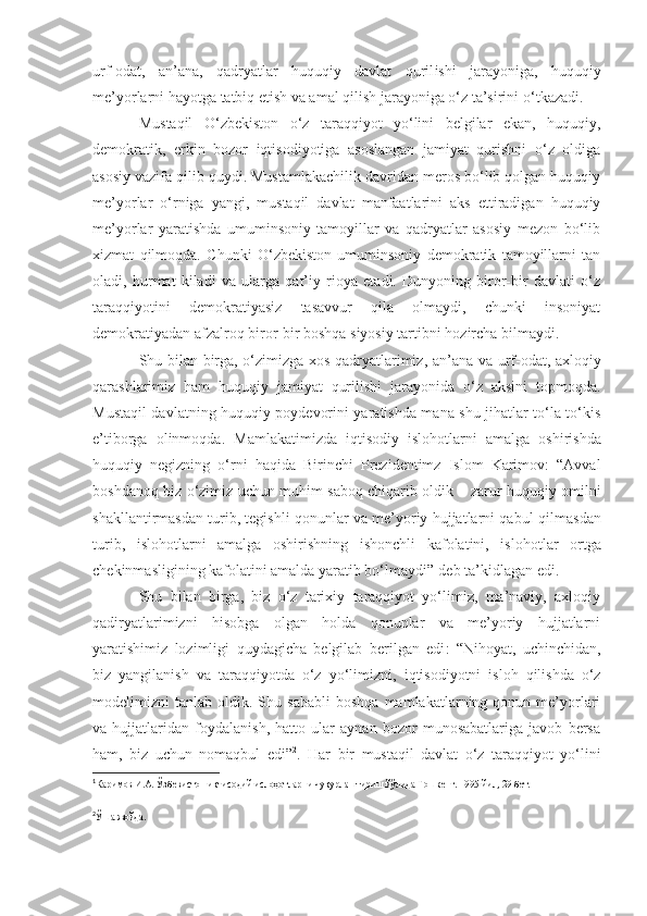 urf-odat,   an’ana,   qadryatlar   huquqiy   davlat   quril i shi   jarayoniga,   huquqiy
me’yorlarni hayotga tatbiq etish va amal qilish jarayoniga o‘z ta’sirini  o‘ tkazadi. 
Mustaqil   O‘zbekiston   o‘z   taraqqiyot   yo‘lini   belgilar   ekan,   huquqiy,
demokratik,   erkin   bozor   iqtisodiyotiga   asoslangan   jamiyat   qurishni   o‘z   oldiga
asosiy vazifa qilib quydi. Mustamlakachilik davridan meros bo‘lib qolgan huquqiy
me’yorlar   o‘rniga   yangi,   mustaqil   davlat   manfaatlarini   aks   ettiradigan   huquqiy
me’yorlar   yaratishda   umuminsoniy   tamoyillar   va   qadryatlar   asosiy   mezon   bo‘lib
xizmat   qilmoqda.   Chunki   O‘zbekiston   umuminsoniy   demokratik   tamoyillarni   tan
oladi,   hurmat   kiladi   va   ularga   qat’iy   rioya   etadi.   Dunyoning   biror-bir   davlati   o‘z
taraqqiyotini   demokratiyasiz   tasavvur   qila   olmaydi,   chunki   insoniyat
demokratiyadan afzalroq biror-bir boshqa siyosiy tartibni  hozircha  bilmaydi.
Shu bilan birga, o‘zimizga xos qadryatlarimiz ,   an’ana va urf-odat, axloqiy
qarashlarimiz   ham   huquqiy   jamiyat   qurilishi   jarayonida   o‘z   aksini   topmoqda.
Mustaqil davlatning huquqiy poydevorini yaratishda mana shu jihatlar to‘la to‘kis
e’tiborga   olinmoqda.   M amlakatimizda   iqtisodiy   isloh o tlarni   amalga   oshirishda
huquqiy   negizni ng   o‘rni   haqida   Birinchi   Prezidentimz   Islom   Karimov:   “Avval
boshdanoq biz o‘zimiz uchun muhim saboq chiqarib oldi k   – zarur huquqiy omilni
shakllantirmasdan turib, tegishli qonunlar va me’yoriy hujjatlarni qabu l  qilmasdan
turib,   isloh o tlarni   amalga   oshirishning   ishonchli   kafolatini,   isloh o tlar   ortga
chekinmasligining kafolatini amalda yaratib bo‘lmaydi” 1
deb ta’kidlagan edi.
Shu   bilan   birga,   biz   o‘z   tarixiy   taraqqiyot   yo‘limiz,   ma’naviy,   axloqiy
qadiryatlarimizni   hisobga   olgan   holda   qonunlar   va   me’yoriy   hujjatlarni
yaratishimiz   lozimligi   quydagicha   belgilab   ber il gan   edi :   “Nihoyat,   uchinchidan,
biz   yangilanish   va   taraqqiyotda   o‘z   yo‘limi z ni,   iqtisodiyotni   isloh   qilishda   o‘z
modelimizni   tanlab   oldik.  Shu  sababli   boshqa   mamlakatlarning  qonun   me’yorlari
va   hujjatlaridan   foydalanish,   hatto   ular   aynan   bozor   munosabatlariga   javob   bersa
ham,   biz   uchun   nomaqbul   edi” 2
.   Har   bir   mustaqil   davlat   o‘z   taraqqiyot   yo‘lini
1
Каримов  И.А.  Ўзбекистон и қ тисодий ислоҳотларни чу қ урлаштириш йўлида Тошкент .  1995 йил ,  29 бет.
2
Ўша жойда. 