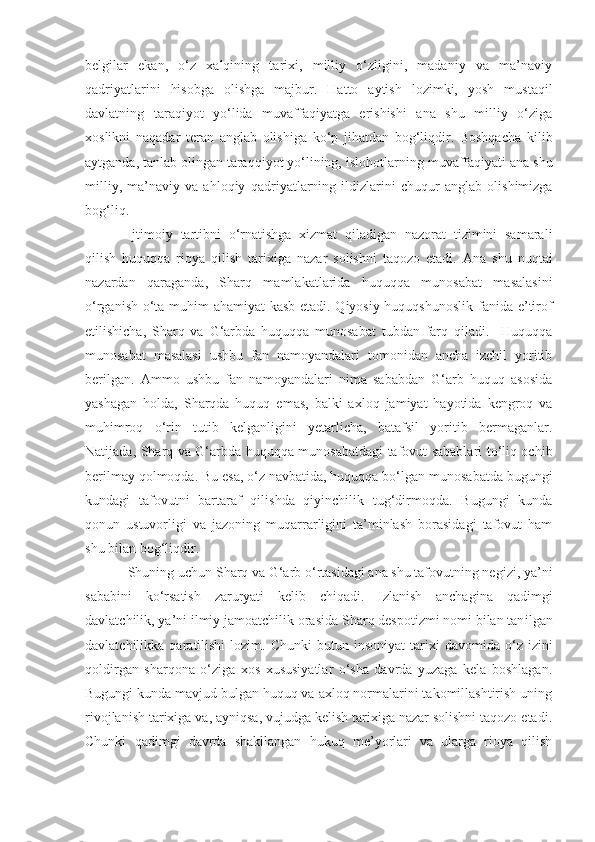 belgilar   ekan,   o‘z   xalqining   tarixi,   milliy   o‘zligini,   madaniy   va   ma’naviy
qadriyatlarini   hisobga   olishga   majbur.   Hatto   aytish   lozimki,   yosh   mustaqil
davlatning   taraqiyot   yo‘lida   muvaffaqiyatga   erishishi   ana   shu   milliy   o‘ziga
xoslikni   naqadar   teran   anglab   olishiga   ko‘p   jihatdan   bog‘liqdir.   Boshqacha   kilib
aytganda, tanlab olingan taraqqiyot yo‘lining,  islo h otlarning muvaffaqiyati ana shu
milliy,   ma’naviy   va   ahloqiy   qadr i yatlarning   ildizlarini   chuqur   anglab   olishimizga
bog‘liq. 
I jtimoiy   tartibni   o‘rnatishga   xizmat   qiladigan   nazorat   tizimini   samarali
qilish   huquq q a   rioya   qilish   tarixiga   nazar   solishni   taqozo   etadi.   Ana   shu   nuqtai
nazardan   qaraganda,   Sharq   mamlakatlarida   huquqqa   munosabat   masalasini
o‘rganish   o‘ta muhim ahamiyat kasb etadi. Qiyosiy huquqshunoslik fanida e’tirof
etilishicha,   Sharq   va   G‘arbda   huquqqa   munosabat   tubdan   farq   qiladi.     Huquqqa
munosabat   masalasi   ushbu   fan   namoyandalari   tomonidan   ancha   izchil   yoritib
ber il gan.   Ammo   ushbu   fan   namoyandalari   nima   sababdan   G‘arb   huquq   asosida
yashagan   holda,   Sharqda   huquq   emas,   balki   axloq   jamiyat   hayotida   kengroq   va
muhimroq   o‘rin   tutib   kelganligini   yetarlicha,   batafsil   yoritib   bermaganlar.
Natijada, Sharq va G‘arbda huquqqa munosabatdagi tafovut sabablari to‘liq ochib
berilmay qolmoqda. Bu esa, o‘z navbatida, huquqqa bo‘lgan munosabatda bugungi
kundagi   tafovutni   bartaraf   qilishda   qiyinchilik   tug‘dirmoqda.   Bugungi   kunda
qonun   ustuvorligi   va   jazoning   muqarrarligini   ta’minlash   borasidagi   tafovut   ham
shu bilan bog‘liqdir. 
Shuning uchun Sharq va G‘arb o‘rtasidagi ana shu tafovutning negizi, ya’ni
saba b ini   k o‘ rsatish   zaruryati   kelib   chiqadi.   Izlanish   anchagina   qadimgi
davlatchilik, ya’ni ilmiy jam oa tchilik orasida Sharq despotizmi nomi bilan tan i lgan
davlatchilikka  qaratilishi  lozim.  Chunki  butun  insoniyat   tar i xi   davomida  o‘z   izini
qoldir gan   sharqona   o‘ziga   xos   xususiyatlar   o‘sha   davrda   yuzaga   kela   boshlagan.
Bugungi kunda mavjud bulgan huquq va axloq normalarini takomillashtirish uning
rivojlanish tarixiga va, ayniqsa, vujudga kelish tarixiga nazar solishni taqozo etadi.
Chunki   qadimgi   davrda   shakllangan   hukuq   me’yorlari   va   ularga   rioya   qilish 