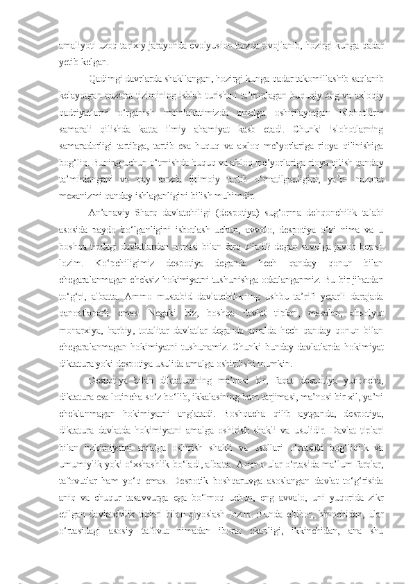 amaliyoti uzoq tarixiy jarayonda evolyusion tarzda rivojlanib ,  hozirgi kunga qadar
yetib kelgan.
Qadimgi davrlarda shakllangan ,  hozirgi kunga qadar  takomillashib  saqlani b
kelayotgan   nazorat tizimining ishlab turishini ta’minlagan   hu quq iy ong va axloqiy
qadr i yatlarni   o‘rganish   mamlakatimizda   amalga   oshirilayotgan   isloh o tlarni
samarali   qilishda   katta   ilmiy   ahamiyat   kasb   etadi.   Chunki   islohotlarning
samaradorligi   tartibga,   tartib   esa   huquq   va   axloq   me’yorlariga   rioya   qilinishiga
bog‘liq. Buning uchun o‘tmishda huquq va ahloq me’yorlar iga rioya qilish qanday
ta’minlangan i   va   qay   tarzda   ijtimoiy   tartib   o‘rnatilganligini,   ya’ni   nazorat
mexanizmi qanday ishlaganligini  b i l i sh muhimdir.
An’anaviy   Sharq   davlatchiligi   (des p otiya)   sug‘orma   dehqonchilik   talabi
asosida   paydo   bo‘lganligini   isbotlash   uchun,   avvolo,   despotiya   o‘zi   nima   va   u
boshqa   ti p dagi   davlatlardan   nimasi   bilan   farq   qiladi?   degan   savolga   javob   berish
lozim.   Ko‘pchiligimiz   despotiya   deganda   hech   qanday   qonun   bilan
chegaralanmagan cheksiz hokimiyatni tush u nishga odatlanganmiz. Bu bir jihatdan
to‘g‘ri,   albatta.   Ammo   mustabid   davlatchilikning   ushbu   ta’rifi   yetarli   darajada
qanoatlanarli   emas.   Negaki   biz,   boshqa   davlat   ti p lari,   masalan,   abs o lyut
m o n a rxiya,   harbiy ,   t o talitar   davlatlar   deganda   amalda   hech   qanday   qonun   bilan
che g aralanmagan   hokimiyatni   tush u namiz.   Chunki   bunday   davlatlarda   hokimiyat
di k tatura yoki desp o tiya usulida amalga oshirilishi mumkin. 
Despotiya   bilan   di k taturaning   ma’nosi   bir,   faqat   d e spotiya   yunoncha,
di k tatura esa lotincha so‘z bo‘lib, ikkalasining ham tarjimasi, ma’nosi bir xil, ya’ni
cheklanmagan   hokimiyatni   anglatadi.   Boshqacha   qilib   aytganda,   despotiya,
di k tatura   davlatda   hokimiyatni   amalga   oshirish   shakli   va   usulidir.   Davlat   ti p lari
bilan   hokimiyatni   amalga   oshirish   shakli   va   usullari   o‘ rtasida   bog‘liqlik   va
umumiylik yoki   o‘xshashlik   bo‘ladi, albatta. Amm o   ular o‘rtasida ma’lum farqlar ,
tafovutlar   ham   yo‘q   emas.   D e spotik   boshqaruvga   asoslangan   davlat   to‘g‘risida
aniq   va   chuqur   tasav v urga   ega   bo‘lmoq   uchun,   eng   avv a lo,   uni   yuqorida   zikr
etilgan   davlatchilik   ti p lari   bilan   qiyoslash   lozim.   Bunda   e’tibor ,   birinchidan ,   ular
o‘rt a sidagi   asosiy   tafovut   nimadan   iborat   ekanligi,   ikkinchidan,   ana   shu 