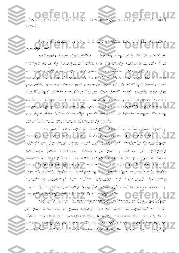 taf o vu t ning   manbai,   ildizi   nimadan   iborat   ekanligini   aniqlashga   qaratilishi   kerak
bo‘ladi.
2.Milliy   davlatchilikning   kelib   chiqish   sabablari,   mohiyati   va   asosiy
hususiyatlari .
An’anaviy   Sharq   davlatchiligi   –   despotiyaning   kelib   chiqish   sabablari,
mohiyati   va   asosiy   hususiyatlari   haqida   sotsiologlar,   siyosatshunoslar,   tarixchilar
ancha   uzoq   davrlardan   buyon   bahs   yuritib   kelmoqdalar.   Despotiyaning   ba’zi   bir
xususiyatlari   haqida   o‘z   vaqtida   Aristotel   o‘rinli   fikrlarni   bildirgan   edi.   Fransuz
yozuvchisi Monteske despotiyani samarasiz tuzum sifatida ta’riflaydi. Nemis olimi
K.A.Vittfogel   o‘zining   mashhur   “Sharq   despotizmi”   nomli   asarida   despotiya
sug‘orma   dehqonchilik   talablaridan   kelib   chi q ishini   yetarli   darajada   isbotlab
bergan.   Bugungi   kunda   despotiya   aynan   sug‘orma   dehqonchilikning   o‘ziga   xos
xususiyatlaridan   kelib   chiqqanligi   yetarli   darajada   o‘z   isbotini   topgan.   Shuning
uchun   bu borada ortiqcha tafsilotlarga ehtiyoj yo‘q. 
Hozir   bizni   qiziqtirayotgan   asosiy   masala,   birinchidan,   despotiyaning
mohiyati   nima   va   u   boshqa   tipdagi   davlatlardan   asosan   nimasi   bilan   farq   qiladi,
ikkinchidan, ular o‘rtasidagi tafovutni tug‘diruvchi omil nimalardan iborat? degan
savollarga   javob   topishdir.   Despotik   jamiyatning   boshqa   ijtimoiy- siyos iy
tuzumlardan   asosiy   farqi   –   bu   davlat   boshqaruvi   hamda   jamiyat   hayotida   huquq
emas,   balki   axloqning   kengroq,   muhimroq   o‘ rin   tutishidir.   Bundan   tashqari,
despotik   tizimda   davlat   va   jamiyatning   huquqqa   b o‘ lgan   munosabatida   davlat
huquqining   ustuvorligi   ham   muhim   farqlardan   biri   hisoblanadi.   Axloqning
muhimligining sababi jamoaviylik tuyg‘usi bilan bog‘liq bo‘lsa, davlat huquqining
ust u vorligi esa sug‘orma dehqonchilik bilan bog‘liqdir.
Ma’lumki, davlat – bu tara qq iyotning ma’lum bir bosqichida yuzaga kelgan
jamiyat   mahsulidir.   Jamiyatda   xususiy   mulk   xamda   sinflar   paydo   bo‘lishi   bilan
o‘zaro   munosabatlar   murakkablashadi,   endi   bu   munosabatlarni   tartibga   solib
turuvchi   kuchga   ehtiyoj   seziladi.   Chunki   insoniyat   jamiyati   xilma-xil   ehtiyoj   va
manfaatlari   bo‘lgan   odamlar   majmuidan   iboratdir.   Agar   ular   o‘rtasidagi 