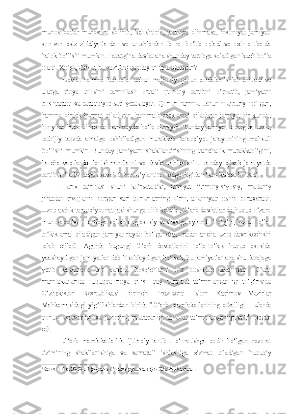 munosobatlar   murosaga   solinib,   kelishtirib ,   tartibga   olinmasa,   insoniyat   jamiyati
son-sanoqsiz   ziddiyatlardan   va   urushlardan   iborat   bo‘lib   qoladi   va   oxir   oqibatda
halok bo‘lishi mumkin.  Fa q atgina davlat ana shunday  tartibga soladigan kuch  bo‘la
oladi. X o‘ sh, davlat bu vazifani qanday qilib u d dalagan?
Davlat hamma fuqorolar uchun majburiy qonun - qoidalar ishlab chiqadi va
ularga   rioya   qilishni   taminlash   orqali   ijtimoiy   tartibni   o‘ rnati b ,   jamiyatni
boshqaradi  va tar a qqiyot sari  yetaklaydi. Qonun hamma uchun majburiy bo‘lgan,
hamma birdek hurmat qiladigan, hamma birdek amal qiladigan jamiyat bir kunda,
bir yilda hatto bir asrda ham paydo bo‘la olmaydi. Bunday jamiya t  f a qatgina uzoq,
tadrijiy   tarzda   amalga   oshiriladigan   murakkab   tara q qiyot   jarayonining   mahsuli
bo‘lishi   mumkin.   Bunday   jamiyatni   shakllantirishning   qanchalik   murakkabligini,
barcha   vaqtlarda   donishmandlarni   va   davlat   rahbarlarini   qanday   qilsak   jami ya tda
tartib bo‘ladi? degan savol doimo  o‘ ylantirib kelganligidan ham ko‘rsa bo‘ladi.
Tarix   tajribasi   shuni   ko‘rsatadik i ,   jamiyat   ijtimoiy-siyosiy,   madaniy
jihatdan   rivojlanib   borgan   sari   qonunlarning   o‘ rni,   ahamiyati   oshib   boraveradi.
Uzoq asrlik taraqqiyot natijasi shunga olib keldiki, G‘arb davlatlarida huquq o‘zaro
munosabatlarni t a rtibga solishning asosiy vositasiga aylandi. To‘g‘ri, huquq to‘la-
to‘kis amal qiladigan jamiyat paydo bo‘lgancha, oradan ancha uzoq davr kechishi
talab   etiladi.   Agarda   bugungi   G‘arb   davlatlarini   to‘la-to‘kis   huquq   asosida
yaashaydigan jamiyatlar deb hisoblaydigan bo‘lsak, bu jamiyatlar ana shu dar a jaga
yetib   kelguncha   bir   qancha   bosqichlarni   o‘z   boshidan   kechirgan.   G‘arb
mamlakatlarida   huquqqa   rioya   qilish   qay   darajada   ta’minlanganligi   to‘g‘risida
O‘zbekiston   Respublikasi   Birinchi   Prez i d e nti   Islom   Karimov   Vazirlar
Mahkamasidagi   yig‘ilishlarda n   birida   ”G‘arb   mamlakatlarining   afzal ligi   –   ularda
qonun   ustuvorligi   va   jazoning   muqararligi   amalda   ta’minlanganligida”, 3
  -degan
edi.
G‘arb   mamlakatlarida   ijtimoiy   tartibni   o‘rnatishga   qodir   bo‘lgan   nazorat
tizimini ng   shakllanishiga   va   samarali   ishlashiga   xizmat   qiladigan   huquqiy
3
Каримов И.А. 2005йил 7 февралда ВМда ма ъ руза. Халқ сўзи 2005 йил  8   феврал ь. 