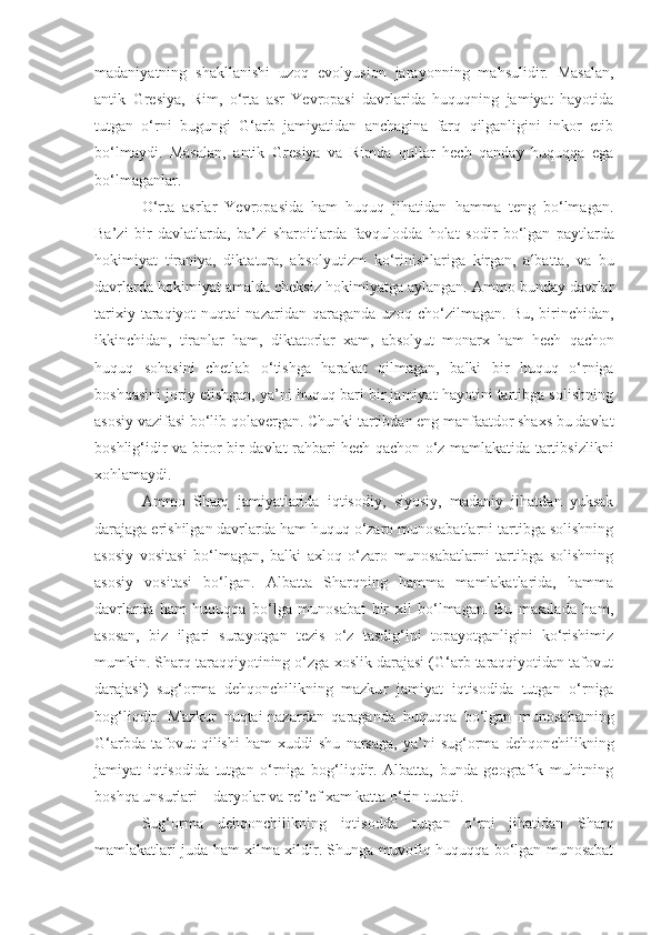 madaniyatning   shakllanishi   uzoq   evolyusion   jarayo n ning   mahsulidir.   Masalan ,
antik   Gr e siya,   Rim,   o‘rta   asr   Yevropasi   davrlarida   huquqning   jamiyat   hayotida
tutgan   o‘rni   b u gungi   G‘arb   jamiyatidan   anchagina   farq   qilganligini   inkor   etib
bo‘lmaydi.   Masalan ,   antik   Gr e siya   va   Rimda   qullar   hech   qanday   huquqqa   ega
bo‘lmaganlar. 
O‘rta   asrlar   Yevropasida   ham   huquq   jihatidan   hamma   teng   bo‘lmagan.
Ba’zi   bir   davlatlarda,   ba’zi   sharoitlarda   favqulodda   hola t   sodir   bo‘lgan   paytlarda
hokimiyat   t iraniya ,   dikt a tura,   abs o lyutizm   ko‘rinishlariga   kirgan,   albatta,   va   bu
davrlarda hokimiyat amald a  cheksiz hokimiyatga aylangan. Ammo bunday davrlar
tarixiy   taraqiyot   nuqtai   nazaridan   qaraganda   uzoq   ch o‘ zilmagan.   Bu,  birinchidan,
i kkinchidan,   tiranlar   ham,   dikt at orlar   xam,   abs o lyut   monarx   ham   hech   qachon
huquq   sohasini   chetlab   o‘tishga   harakat   qilmagan ,   balki   bir   huquq   o‘rniga
boshqasini joriy etishgan, ya’ni huquq bari bir jamiyat hayotini tartibga solishning
asosiy vazifasi bo‘lib qolaver gan .  Chunki tartibdan eng manfaatdor shaxs bu davlat
boshlig‘idir va   biror-bir davlat rahbari hech qachon o‘z mamlakatida tartibsizlikni
xohlamaydi. 
Ammo   Sharq   jamiyatlarida   iqtisodiy,   siyosiy,   madaniy   jihatdan   yuksak
dara j aga erishilgan davrlarda ham huquq o‘zaro munosabatlarni tartibga solishning
asosiy   vositasi   bo‘lmagan,   balki   axloq   o‘zaro   munosabatlarni   tartibga   solishning
asosiy   vositasi   bo‘lgan.   Albatta   Sharqning   hamma   mamlakatlarida,   hamma
davrlarda   ham   huquqqa   bo‘lga   munosabat   bir   xil   bo‘lmagan.   Bu   masalada   ham,
asosan,   biz   ilgari   surayotgan   tezis   o‘z   tasdig‘ini   topayotganligini   ko‘rishimiz
mumkin. Sharq taraqqiyotining o‘zga xoslik darajasi (G‘arb taraqqiyotidan tafovut
darajasi)   sug‘orma   dehqonchilikning   mazku r   jamiyat   iqtisodida   tutgan   o‘rniga
bog‘liqdir.   Mazkur   nuqtai-nazardan   qaraganda   huquqqa   bo‘lgan   munosabatning
G‘arbda   taf o vut   qilishi   ham   xuddi   shu   narsaga,   ya’ni   sug‘orma   dehqonchilikning
jamiyat   iqtisodida   tutgan   o‘rniga   bog‘liqdir.   Albatta,   bunda   geografik   muhitning
boshqa unsurlari – daryolar va rel’ef xam katta o‘rin tut a di.
Sug‘orma   dehqon chilik ning   iqtisodda   tutgan   o‘rni   jihatidan   Sharq
mamlakatlari juda ham xilma-xildir. Shunga muvofiq huquqqa bo‘lgan munosabat 