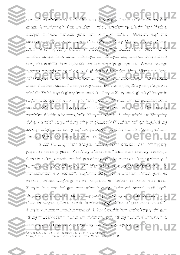 ham turli mamlakatlarda bir-biridan katta farq qilgan. Bunga qo‘shimcha ravishda
geografik muhitning boshqa unsurlari  –   relef, daryolarning ta’sirini  ham  hisob g a
ola digan   bo‘lsak,   manzara   yana   ham   xilma-xil   bo‘ladi.   Masalan,   sug‘orma
dehqonchilikning   iqtisodda   tutgan   o‘rni   bo‘yicha   Xitoy   Misrdan   keyingi   o‘rinda
turadi.   Misrning   tabiiy   sharoiti   shundaki,   bu   mamlakatda   na   chorvachilik,   na
lalmikor   dehqonchilik   uchun   imkoniyat   bor.   Xitoyda   esa ,   lalmikor   dehqonchilik
ham,   chorvachilik   ham   iqtisodda   ma’lum   ahamiyatga   ega   edi.   Ammo   shunga
qaramay   taraqqiyotning   o‘ziga   xosligi   darajasi   jihatidan   Xitoy   Misrdan   nafaqat
qolishmaydi,   balki   bir   qator   sohalarda,   masalan,   huquqqa   bo‘lgan   munosabatda
undan o‘tib ham ketadi. Buning asosiy sababi esa bizningcha, Xitoyning o‘ziga xos
relefidir. Ya’ni duyodagi eng katta tekislik – Buyuk Xitoy tekisligi tufayli bu yerda
sug‘orma dehqonchilik o‘zining ko‘lami jihatidan Misrdan bir necha barobar oshib
ketadi.   Natijada   esa   taraqqiyotning   o‘ziga   xosligi   darajasi   jihatidan   klassik
mamlakat sifatida Misr emas, balki Xitoy tan olinadi.  Buning sababi esa Xitoyning
o‘ziga xos relefidir ,  ya’ni dunyoning eng katta tekisliklaridan b o‘ lgan buyuk Xitoy
tekisligi   tufayli   un da sun’iy sug‘orishga asoslangan   dehqonchilik o‘zining ko‘lami
jihatidan   Misrdan bir necha marotaba oshib ketadi.
Xuddi shu tufayli ham Xitoyda huquq sohasini chetlab o‘tish o‘zining eng
yuqori ko‘rinishiga yetadi. Konfutsiy ta’limoticha “Ideal inson shunday odamki, u
dunyoda   hukm   suruvchi   tartibni   yaxshi   anglaydi,   bu   munosabatlarning   ahamiyati
va   maqsadini   tan   oladi   va   shu   yo‘l   bilan   tabiiy   muvozanatni   saqlash   uchun   o‘z
manfaatlaridan   voz   kechadi”.   Sug‘orma   dehqonchilik   aholidan   o‘zidan   yosh   va
mansab   jihatdan   ulug‘larga   hurmat   saqlashni   va   itoatkor   bo‘lishini   talab   etadi.
Xitoyda   huquqqa   bo‘lgan   munosabat   bizning   fikrimizni   yaqqol   tasdiqlaydi.
“Agarda   aka   ukani   ursa   hech   qanday   jazo   qo‘llanilmaydi,   agarda   uka   akani   ursa
o‘ttiz   oy   surgun   qilinadi   hamda   bambuk   tayog‘i   bilan   t o‘ qson   marta   uriladi” 4
.
Xitoyda xuquqqa munosabat masalasi R.David asarida ham ancha keng yoritilgan:
“Xitoy mutafakkirlarini   huquq fani qiziqtirmagan”, “Xitoy huquqi, shubhasiz, bor,
ammo davlat boshqaruvi   va jamiyat hayotida huquqqa tayanilmagan”  5
.
4
Саидов А.Х. Сравнительное правоведение. Таш к ент. 1999 г.стр.378
5
Дави д  Р. Основн ы е правов ы е систем ы  современности. Москва. 1967 г. Стр. 386 