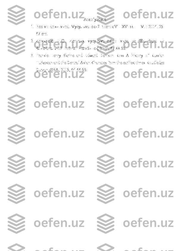 Adabiyotlar:
1. Все монархи мира. Мусульманский Восток VII-XV вв.   —   М.   : 2004. 25-
67 стр.  
2. Ирмияева   Т.Ю.   История   мусульманского   мира   от   Халифата   до
Блистательной Порты.  - Челябинск, 2000 , 67-88 бб.
3. Fransic   Henry   Skrine   and   Edward   Denison   Ross   A   history   of   Russian
Turkestan and the Central Asian Khanates from the earliest times Roudledge
Curzon, USA, 2005 , 64-66 бб. 