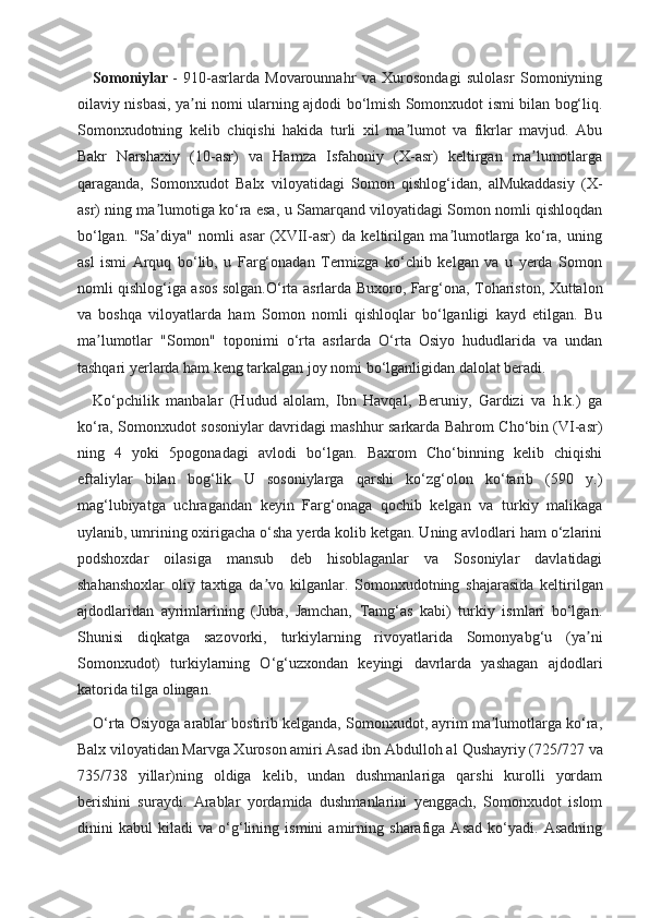 Somoniylar   -   910-asrlarda   Movarounnahr   va   Xurosondagi   sulolasr   Somoniyning
oilaviy nisbasi, ya ni nomi ularning ajdodi bo‘lmish Somonxudot ismi bilan bog‘liq.ʼ
Somonxudotning   kelib   chiqishi   hakida   turli   xil   ma lumot   va   fikrlar   mavjud.   Abu	
ʼ
Bakr   Narshaxiy   (10-asr)   va   Hamza   Isfahoniy   (X-asr)   keltirgan   ma lumotlarga	
ʼ
qaraganda,   Somonxudot   Balx   viloyatidagi   Somon   qishlog‘idan,   alMukaddasiy   (X-
asr) ning ma lumotiga ko‘ra esa, u Samarqand viloyatidagi Somon nomli qishloqdan	
ʼ
bo‘lgan.   "Sa diya"   nomli   asar   (XVII-asr)   da   keltirilgan   ma lumotlarga   ko‘ra,   uning
ʼ ʼ
asl   ismi   Arquq   bo‘lib,   u   Farg‘onadan   Termizga   ko‘chib   kelgan   va   u   yerda   Somon
nomli qishlog‘iga asos solgan.O‘rta asrlarda Buxoro, Farg‘ona, Tohariston, Xuttalon
va   boshqa   viloyatlarda   ham   Somon   nomli   qishloqlar   bo‘lganligi   kayd   etilgan.   Bu
ma lumotlar   "Somon"   toponimi   o‘rta   asrlarda   O‘rta   Osiyo   hududlarida   va   undan	
ʼ
tashqari yerlarda ham keng tarkalgan joy nomi bo‘lganligidan dalolat beradi.
Ko‘pchilik   manbalar   (Hudud   alolam,   Ibn   Havqal,   Beruniy,   Gardizi   va   h.k.)   ga
ko‘ra, Somonxudot sosoniylar davridagi mashhur sarkarda Bahrom Cho‘bin (VI-asr)
ning   4   yoki   5pogonadagi   avlodi   bo‘lgan.   Baxrom   Cho‘binning   kelib   chiqishi
eftaliylar   bilan   bog‘lik   U   sosoniylarga   qarshi   ko‘zg‘olon   ko‘tarib   (590   y.)
mag‘lubiyatga   uchragandan   keyin   Farg‘onaga   qochib   kelgan   va   turkiy   malikaga
uylanib, umrining oxirigacha o‘sha yerda kolib ketgan. Uning avlodlari ham o‘zlarini
podshoxdar   oilasiga   mansub   deb   hisoblaganlar   va   Sosoniylar   davlatidagi
shahanshoxlar   oliy   taxtiga   da vo   kilganlar.  	
ʼ Somonxudotning   shajarasida   keltirilgan
ajdodlaridan   ayrimlarining   (Juba,   Jamchan,   Tamg‘as   kabi)   turkiy   ismlari   bo‘lgan.
Shunisi   diqkatga   sazovorki,   turkiylarning   rivoyatlarida   Somonyabg‘u   (ya ni	
ʼ
Somonxudot)   turkiylarning   O‘g‘uzxondan   keyingi   davrlarda   yashagan   ajdodlari
katorida tilga olingan.
O‘rta Osiyoga arablar bostirib kelganda, Somonxudot, ayrim ma lumotlarga ko‘ra,	
ʼ
Balx viloyatidan Marvga Xuroson amiri Asad ibn Abdulloh al   Qushayriy (725/727 va
735/738   yillar)ning   oldiga   kelib,   undan   dushmanlariga   qarshi   kurolli   yordam
berishini   suraydi.   Arablar   yordamida   dushmanlarini   yenggach,   Somonxudot   islom
dinini   kabul   kiladi   va   o‘g‘lining   ismini   amirning   sharafiga   Asad   ko‘yadi.   Asadning 