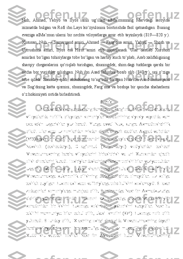 Nuh,   Ahmad,   Yahyo   va   Ilyos   ismli   ug‘illari   alMa munning   Marvdagi   saroyidaʼ
xizmatda bulgan va Rofi ibn Lays ko‘zyulonini bostirishda faol qatnashgan. Buning
evaziga alMa mun ularni bir nechta viloyatlarga amir etib tayinlaydi (819—820 y.).	
ʼ
Xususan,  Nuh — Samarqand amiri, Ahmad — Farg‘ona amiri, Yahyo — Shosh va
Ustrushona   amiri,   Ilyos   esa   Hirot   amiri   etib   xayinlanadi.   Ular   dastlab   Xuroson
amirlari bo‘lgan tohiriylarga tobe bo‘lgan va harbiy kuch to‘plab, Arab xalifaligining
sharqiy chegaralarini qo‘riqlab turishgan, shuningdek, shim.dagi turklarga qarshi bir
necha bor yurishlar qilishgan. Nuh ibn Asad Isfijobni bosib olib (840 y.), uni o‘ziga
tobe qiladi. Shunday qilib, akaukaning to‘ng‘ichi  bo‘lgan Nuh ibn Asad Samarqand
va Sug‘dning katta qismini, shuningdek, Farg‘ona va boshqa bir qancha shaharlarni
o‘z hokimiyati ostida birlashtiradi.	
2 
 reja
Bu davrda Movarounnaxrning Samarqand, Farg’ona, SHosh va Ustrushona
viloyatlarida   noiblik   qilayotgan   somoniylar   xonadonining   siyosiy   xayotida   xam
asta-sekin   uzgarishlar   yuz   beradi.   Yurtga   avval   Nux,   sungra   Axmadboshchilik
qiladi.   Ular   xatto   uz   nomlaridan   misdan   chaqalar   zarb   etadilar.   Axmad   vafotidan
(865) keyin uning ug’li Nasr Samarqandni markazga aylantiradi. U Buxoro voxasi,
Naxshob   (qashqadaryo),   CHag’onrud   (Surxondaryo)   vodiylaridan   tashqari
Movarounnaxrning   barcha   viloyatlarini   birlashtirish   va   uni   Xurosondan   ajratib
olish choralarini kuradi. Toxiriylar davlatining barxam topishi bilan vaziyat tubdan
uzgarib,   istiqlol   uchun   qulay   sharoit   paydo   buladi.   CHunki   safforiylar
Movarounnaxrga   xukmronlik   qilishning   uddasidan   chiqa   olmaydilar.   Uz   xoliga
tashlab quyilgan Buxoro axli xatto safforiylarga tobe bulishni xoxlamaydi. SHaxar
zodagonlari   somoniylarga   murojaat   qilib,   Samarqandga   Nasr   ibn   Axmadxuzuriga
elchilar   yuboradilar.   Undan   Buxoroni   uz   qul   ostiga   olishni   va   somoniylar
xonadonidan   bir   kishini   Buxoroga   xokim   qilib   yuborishni   suraydilar.   Nasr   bu
taklifni   mamnuniyat   bilan   qabul   qilib,   ukasi   Ismoilni   (874)   Buxoroga   noib   qilib
yuboradi.   SHunday   qilib,   IX   asrning   oxirgi   choragida   Mo varounnaxrning   deyarli
barcha   viloyatlari   somonIIlar   tasarrufiga   utib,   u   uz   mustaqilligini   tiklab   oladi.
Xuddi   shu   vaqtdan   boshlab   Nasr   ibn   Axmaduzini   butun   Mova rounnaxrning 