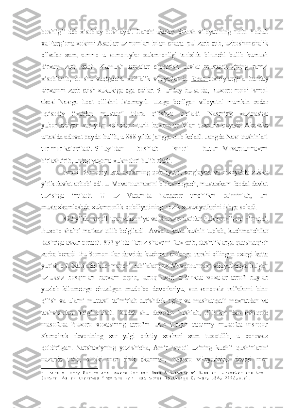 boshlig’i deb xisoblay boshlaydi. Garchi ukalari  SHosh viloyatining noibi  Yoqub
va Farg’ona xokimi Asadlar uz nomlari bilan chaqa. pul zarb etib, uzboshimchalik
qilsalar   xam,   ammo   u   somoniylar   xukmronligi   tarixida   birinchi   bulib   kumush
dirxam   zarb   etadi.   Kumush   tangalar   chiqarish   davlat   mustaqilligining   ramzi
xisoblanib,   to   shu   vaqtgacha   xalifalik   viloyatlarida   faqat   toxiriylargina   bunday
dirxamni  zarb  etish   xukukiga  ega  edilar.  SHunday  bulsa-da,  Buxoro  noibi  Ismoil
akasi   Nasrga   itoat   qilishni   istamaydi.   Uziga   berilgan   viloyatni   mumkin   qadar
iqtisodiy   jixatdan   mustaqil   idora   qilishga   intiladi.   Nasrning   xazinasiga
yuboriladigan   xar   yilgi   soliqlarni   turli   baxonalar   bilan   tuxtatib   quyadi.   Aka-uka
urtasida adovat paydo bulib, u 888 yilda jangga olib keladi. Jangda Nasr qushinlari
tor-mor keltiriladi. SHuyildan           boshlab           Ismoil           butun   Movarounnaxrni
birlashtirib, uning yagona xukmdori bulib oladi.
Ismoil Somoniy urta asrlarning qobiliyatli, serg’ayrat va nixoyatda zukko
yirik davlat arbobi edi. U Movarounnaxrni birlashtirgach, mustaxkam feodal davlat
tuzishga   intiladi.   U   uz   Vatanida   barqaror   tinchlikni   ta’minlab,   uni
mustaxkamlashda xukmronlik qobiliyatining nozik xususiyatlarini ishga soladi.
892 yilda Ismoil Transaksoniya va Xorazm ustidan hukmronligini o‘rnatdi.
Buxoro shahri markaz qilib belgiladi 1
.   Avvalo katta kushin tuplab, kuchmanchilar
dashtiga askar tortadi. 893 yilda Taroz shaxrini fatx etib, dashtliklarga qaqshatqich
zarba beradi. Bu SomonIIlar davrida kuchmanchilarga qarshi qilingan oxirgi katta
yurish edi. Natijada kuchmanchi qabilalarning Movarounnaxr viloyatlariga bulgan
uzluksiz   bosqinlari   barxam   topib,   utroq   axoli   endilikda   voxalar   atrofi   buylab
yuzlab   kilometrga   chuzilgan   mudofaa   devorlariyu,   son-sanoqsiz   qal’alarni   bino
qilish   va   ularni   muttasil   ta’mirlab   turishdek   og’ir   va   mashaqqatli   mexnatdan   va
tashvishdan   forig’   buladi.   Xuddi   shu   davrdan   boshlab,   300   km   dan   oshiqroq
masofada   Buxoro   voxasining   atrofini   urab   turgan   qadimiy   mudofaa   inshooti
Kampirak   devorining   xar   yilgi   odatiy   xashari   xam   tuxtatilib,   u   qarovsiz
qoldirilgan.   Narshaxiyning   yozishicha,   Amir   Is moil   uzining   kuchli   qushinlarini
nazarda   tutib,   «Toki   men   tirik   ekanman,   Buxoro   viloyatining   devori   men
1
  Fransic Henry Skrine and Edward Denison Ross A history of Russian Turkestan and the 
Central Asian Khanates from the earliest times Roudledge Curzon, USA, 2005 ,р.71.  