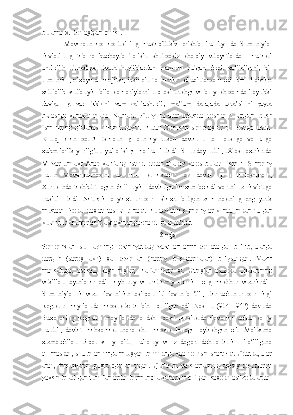 bulaman», deb aytgan emish.
Movarounnaxr   axolisining   mustaqillikka   erishib,   bu   diyorda   Somoniylar
davlatining   tabora   kuchayib   borishi   shubxasiz   sharqiy   viloyatlardan   muttasil
undirilib   olinadigan   katta   boyliklardan   maxrum   bulgan   Arab   xalifaligini,   bir
tomondan, nixoyatda ranjitsa, ikkinchi toomndan, chuchitarxam edi. SHu boisdan
xalifalik  safforiylar bilansomoniylarni tuqnashtirishga va bu yosh xamda boy ikki
davlatning   xar   ikkisini   xam   zaiflashtirib,   ma’lum   darajada   uzta’sirini   qayta
tiklashga   xarakat   qiladi.   Natijada   900   yilda   ular   ur tasida   boshlanib   ketgan   urush
Ismoilning   g’alabasi   bilan   tugaydi.   Butun   Xuroson   somoniylar   qul   ostiga   utadi.
Noilojlikdan   xalifa   Ismoilning   bunday   ulkan   davlatini   tan   olishga   va   unga
xukmdorlik yorlig’ini yuborishga majbur buladi. SHunday qilib, IX asr oxirlarida
Movarounnaxr   Arab   xalifaligi   istibdodidan   abadiy   xalos   buladi.   Is moil   Somoniy
butun   Movarounnaxrni   uz   kuli   ostidakuchli   bir   davlat   qilib   birlashtiradi,
Xurosonda tashkil topgan Safforiylar davlatiga barxam beradi va uni uz davlatiga
qushib   oladi.   Natijada   poytaxti   Buxoro   shaxri   bulgan   zamonasining   eng   yirik
mustaqil feodal davlati tashkil topadi. Bu davlatni somoniylar xonadonidan bul gan
xukmdorlar amirlar X asr oxirlarigacha idora qiladilar.
3 reja
Somoniylar     sulolasining   hokimiyatdagi   vakillari   amir   deb   atalgan   bo‘lib,   ularga
dargoh   (saroy   axli)   va   devonlar   (harbiy   boshqarmalar)   bo‘ysungan.   Vazir
mansabiga,   asosan,   Jayhoniylar,   Bal amiylar   va   Utbiylar   aslzoda   oilalariningʼ
vakillari   tayinlanar   edi.   Jayhoniy   va   Bal amiy   ulardan   eng   mashhur   vazirlardir.	
ʼ
Somoniylar   da   vazir   devonidan   tashqari   10   devon   bo‘lib,   ular   uchun   Buxorodagi
Registon   maydonida   maxsus   katta   bino   qurilgan   edi.   Nasr   II   (914—943)   davrida
Buxoroning   Registon   maydonida   podsho   qasri   qarshisida   devonlar   uchun   saroy
qurilib,   davlat   mahkamasi   inana   shu   maxsus   binoga   joylashgan   edi.   Mahkama
xizmatchilari   faqat   saroy   ahli,   ruhoniy   va   zodagon   dehqonlardan   bo‘libgina
qolmasdan, shu bilan birga muayyan bilimlarga ega bo‘lishi shart edi. Odatda, ular
arab, fors tillarini puxta egallab olgan. Qur’onni  va shariatning asosiy  qoidalarini
yaxshi biladigan turli fanlardan birmuncha xabardor bo‘lgan savodli asilzodalardan 