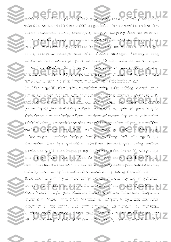 tanlab   olingan.   Somoniylar   ning   boshqaruv   tizimi,   asosan,   mahalliy   dehqonlar,
aslzodalar  va din arboblaridan tashkil  topgan bo‘lib, har  bir  amaldor  arab va fors
tillarini   mukammal   bilishi,   shuningdek,   diniy   va   dunyoviy   fanlardan   xabardor
bo‘lishi shart edi. Bunday odamlarni ahl alqalam (qalam axli) deb atashgan. Saroy
harbiy   qo‘mondonlari   hojib,   Xuroson   lashkarboshisi   esa   sipoxsolor   deb   atalgan
bo‘lib,   boshqaruv   ishlariga   katta   ta sir   o‘tkazib   kelishgan.   Somoniylar   ningʼ
soliklardan   kelib   tushadigan   yillik   daromadi   45   mln.   dirhamni   tashkil   qilgan
bo‘lsa,   bu   mablag‘dan   20   mln.ga   yaqini   boshqaruv   tizimida   xizmat   qilayotgan
amaldorlar   va   qo‘shin   ehtiyojlariga   sarflangan.   Xizmat   uchun   ish   xaqi   hammaga
har 90 kunda, ya ni bir yilda 4 marta muntazam ravishda berib turilgan.	
ʼ
Shu  bilan   birga   X  asrlarda   yirik   mansabdorlarning  davlat   oldidagi   xizmati   uchun
yer   va   suvdan   iborat   katta-katta   mulklar   in om   qilina   boshlaydi.   Ayniqsa   u   XI	
ʼ
asrda   keng   yoyiladi.   Bunday   mulkka   „iqto“,   unga   ega   bo‘lgan   mulkdorlar
„muqto‘“ yoki „iqto 'dor“ deb yuritilardi. Iqto tarzida esa ayrim viloyat, voha yoki
shaharlar va tumanlar hadya etilgan. Iqto dastawal asosan oliy tabaqa zodagonlar:
sulola  a zolari—amirzodalar va yirik mansabdorlarga in om etilgan. Iqto mulklari	
ʼ ʼ ʼ
awalda   bir   umrga   emas,   balki   ma lum   muddatga   berilib,   nasldan-naslga	
ʼ
o‘tkazilmagan.   Iqtodorlar   hadyaga   berilgan   mulklarga   hali   to‘la   egalik   qila
olmaganlar.   Ular   iqto   yerlaridan   tushadigan   daromad   yoki   uning   ma lum	
ʼ
qisminigina   yig‘ib   olish   huquqiga   ega   bo‘lganlar,   xolos.   Butun   bir   viloyat   iqto
qilib  berilgan  noib   —  vazirga   ba zan  o‘z   nomi   bilan  chaqa   pul   zarb  etish   huquqi	
ʼ
ham berilar edi. Bu shubhasiz, o‘z navbatida markaziy hokimiyatni kuchsizlantirib,
mahalliy hokimlarning boshboshdoqlik harakatlarining kuchayishiga olib edi.
X-asr   boshida   Somoniylar     hukmronligi   ostidagi   mulklar   quyidagi   viloyatlardan
tashkil topgan: Buxoro, Samarqand, Ustrushona, Farg‘ona, Shosh, Isfijob, Xorazm,
Kesh,   Nasaf,   Chag‘oniyon,   Xuttalon,   Badaxshon,   Balx,   Tohariston,   Guzganon,
G‘archiston,   Marv,   Hirot,   G‘ur,   Nishopur   va   Go‘rgon.   Viloyatlarda   boshqaruv
g‘okimlar   qo‘lida   bo‘lib,   ular   amir   tomonidan   tayinlangan.   Bu   mansabga
ko‘pincha   mahalliy   yer   egalari   va   viloyat   hokimlari   xonadoni   vakillari   tayinlanar
edi.   Shaharlarning   boshqaruvi   raislar   qo‘lida   bo‘lib,   ular   hokimlar   tomonidan 