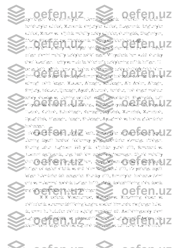 tayinlangan.   Mas,   Somoniylar     hukmronligi   davrida   Tohariston   shaharlarida
banichuriylar   sulolasi,   Xurosonda   simjuriylar   sulolasi,   Guzganonda   farig‘uniylar
sulolasi, Xorazm va Isfijobda mahalliy turkiy sulolalar, shuningdek, Chag‘oniyon,
G‘azna, Sijiston, G‘ur va G‘archistonda mahalliy sulolalar hukm surgan.
Somoniylar   ning   saroy   ma muriyati   ichidagi   amaldorlarning   bir   qismini   forelar,ʼ
qolgan   qismini   mahalliy   turkiylar   tashkil   etgan.   Viloyatlarda   ham   xuddi   shunday
ahvol kuzatilgan. Harbiy va mudofaa ishlari to‘la turkiylarning qo‘lida bo‘lgan. 10-
asr   ga   kelib   Isfijob,   Taroz   va   boshqa   shaharlarning   turkiy   aholisi   ko‘plab   islom
dinini   qabul   qilganliklari   tufayli   Somoniylar   ning   boshqaruv   tizimida   ularning
salmog‘i   oshib   ketgan.   Xususan,   Alptegin,   Sabuktegin,   Alp   Arslon,   Alitegin,
Simjuriy, Bektuzun, Qorategin, Ayach, Altuntosh, Banichur, Tosh singari mashqur
tarixiy   shaxslar   va   ularning   avlodlari   shular   jumlasidandir.   Shuningdek,   turli
viloyatlar   va   shaharlarni   Inaj,   Il - Mangu,   Sabukra,   Boyqaro,   Alxunmish,   Boytuz,
Tuztosh,   Kunbosh,   Suboshitegin,   Kamtegin,   Fayozbek,   Xumorbek,   Xumortosh,
Oytug‘dibek, Bilgategin, Fategin, Shukrtegin, Aytug‘mish va boshqa g‘ukmdorlar
boshqargan.
Hokimiyat   Somoniylar     qo‘lidan   ketib,   qoraxoniylar   qo‘liga   o‘tgandan   keyin
ularning   deyarli   barchasi   ikkilanmay   yangi   hukmdorlar   xizmatiga   o‘tishgan.
Shuning   uchun   Bug‘roxon   992   yilda   Isfijobdan   yurish   qilib,   Samarqand   va
Buxoroni   egallaganda,   unga   hech   kim   qarshilik   ko‘ r satmagan.   Chunki   mahalliy
aholi,   shu   jumladan,   amaldorlar   ham,   ularga   Movarounnahrning   arablargacha
bo‘lgan   asl   egalari   sifatida   va   endi   islom   dinini   qabul   qilib,   o‘z   yerlariga   qaytib
kelgan   hukmdorlar   deb   qaraganlar.   Shunday   qilib,   Somoniylar     boshqaruv   tizimi
aniq va mukammal  ravishda tuzilgan bo‘lib, o‘zida davlatchilikning o‘sha davrda
eng ilg‘or an analarini mujassamlashtirgan.	
ʼ
IX–X   asrlarda   Movarounnaxr,   Xuroson   va   Xorazmning   shaxar   va
qishloqlarida xunarmandchilikning kupgina soxalari birmuncha rivojlangan bulsa-
da,   ammo   bu   hududlar   qishloq   xujaligi   mamlakati   edi.   Axolisiningasosiy   qismi
sug’orma   dehqonchilik   va   chorvachilik   bilan   shug’ullanardi.   Asrlar   osha
takomillashib kelgan sershoxa  sug’orish tarmoqlari  va turli-tuman  suv inshootlari 