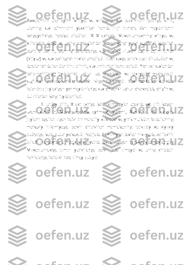 Avvalambor   ular   ayrim   viloyat   va   vohalarda   suv   taqsimotini   tartibga   solib,
ularning   suv   ta’minotini   yaxshilash   hamda   iloji   boricha   ekin   maydonlarini
kengaytirishga   harakat   qiladilar.   IX–X   asrlarda   Movarounnaxrning   viloyat   va
vohalarida   daryo   va   uning   tarmoqlaridan   kuplab   yangi-yangi   sug’orish   kanallari
qazib   chiqarilib,   ularning   dahanalariga   suv   bog’lab   oluvchi   tug’onlar,   miftohlar
(shlyuz) va suv tashlagich novlar urnatiladi. Oqar suvga tanqis togoldihududlari va
daralar ichida bandlar bino qilinib, suv omborlari barpo etiladi. Yer osti suvlaridan
dehqonchilikda   foydalanish   uchun   uta   murakkab   va   nixoyatda   mashaqqatli
sug’orish   inshoati-korizlar   qazilib   ishga   tushiriladi.   Suv   manbalari   sathidan
balandroq joylashgan yer maydonlariga suv chiqarish uchun charxpalak, chig’ir va
duloblardan keng foydalaniladi.
SHunday   qilib,   X   asr   oxiriga   kelib   somoniylar   urtasida   avj   olib   ketgan
uzaro   kurashlar,   Movarounnahrda   ayrim   viloyatlarni,   Xurosonda   esa   kupgina
joylarni egal lab olgan ba’zi bir mahalliy xokimlar va yirik mulkdor feodallarning
markaziy   hokimiyatga   qarshi   chiqishlari   mamlakatning   iqtisodiy   va   siyosiy
qudratiga   katta   putur   yetkazadi.   Natijada   Somoniylar   davlati   nixoyatda   zaiflashib
qoladi.   Bu   davrda   u   Yettisuv   viloyatida   tashkil   topgan   qoraxoniylar   davlatining
Movarounnaxrga   tomon   yurishlariga   qarshi   tura   olmaydi   va   uning   shiddatli
hamlalariga bardosh bera olmay qulaydi.      