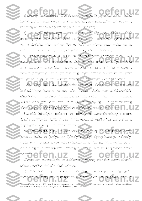 a)   umumiy     axborotlarga     O’zbekistonning   geografik   joylashuvi,tabiati,   davlat
tuzilishi,pul birligi,tarixiy rivojlanish bosqichlari, qadriyatlari,ta’lim-tarbiya tizimi,
aholining salomatlik darajalari  haqida butun jahon ahli; 
b)   xususiy   axborotlarga   sanoat,qishloq   xo’jaligi   va   boshqa   ishlab
chiqarilayotgan   mahsulotlar,   ularni   iste’mol   qilish,   taqsimlash,   ayirboshlash,
xorijiy   davlatlar   bilan   tuzilgan   ikki   va   ko’p   tomonlama   shartnomalar   haqida
alohida mehnat jamoalari, tuman, viloyat aholisi, ba’zi  bir davlatlar;
v )   alohida   axborotlarga   davlat   va   mehnat   jamoalarining     o’ziga   xos
xususiyatlaridan   kelib   chiqqan   holda   ularning   ishlab   chiqarish   faoliyati,mehnat
qilish tartibi,xizmat vazifalarini bajarish borasidagi  sir-asrorlarini  tashkil etuvchi,
oshkor   qilinganligi   uchun   qonunda   belgilangan   tartibda   jazolanishi   muqarrar
bo’lgan,shu tufayli alohida kishilar  bilishiga  mo’ljallangan  axborotlar  kiradi.
  XXI   asrga   kelib   bu   tushunchaning   mazmuni   o’zgacha   ma’no   kasb   eta
boshladi.Uning   bugungi   kundagi   o’rni   haqida   I.A.Karimov   ta’kidlaganidek:
«Xavfsizlik   –   uzluksiz   holatdir,hadsiz-hududsizdir...   Har   bir   mintaqada
xavfsizlikni ta’minlash muammolari muayan mohiyatga ega. Har bir mintaqaning
o’z xususiyatlari,o’z tahdid manbalari va xavfsizlikni saqlash omillari bor» 4
. 
Yuqorida   keltirilgan   «axborot»   va   «xavfsizlik»   tushunchalarining   qisqacha
falsafiy   tahlillaridan   kelib   chiqqan   holda   «axborot   xavfsizligi»   tushunchasiga
quyidagicha  falsafiy  ta’rif  berish  mumkin.
Axborot  xavfsizligi   bu – muayan shaxs, oila, ijtimoiy guruh, mehnat va xizmat
jamoasi,   davlat   va   jamiyatning   ijtimoiy-iqtisodiy,   siyosiy-huquqiy,   ma’naviy-
madaniy omillar asosida xavf-xatarsiz tarzda normal  faoliyat olib borishlari uchun
zarur   bo’lgan   informasiyalarni   o’rnatilgan   tartibda     saqlash   va   yetkazib   berish
tizimidir.
O’zbekiston  mustaqilligini  mustahkamlash  va rivojlantirishga xizmat qiluvchi
axborot  xavfsizligini ta’minlash tizimiga: 
1)   O’zbekistonning   bevosida   mustaqilligini   saqlashga   qaratilgan,ya’ni
o’zbeklarning tarixiy makon va zamondagi o’rnini inkor qiluvchi yoki bu haqdagi
4
КаримовИ.А. Ўзбекистон   ХХ1   аср   бўсағасида:хавфсизликка   таҳдид,барқарорлик   шартлари   ва   тараққиёт   кафолатлари// Унинг
ўзи :Хавфсизлик ва барқарор тараққиёт йўлида.Т.6.- Ўзбекистон,1998.- Б.37. 