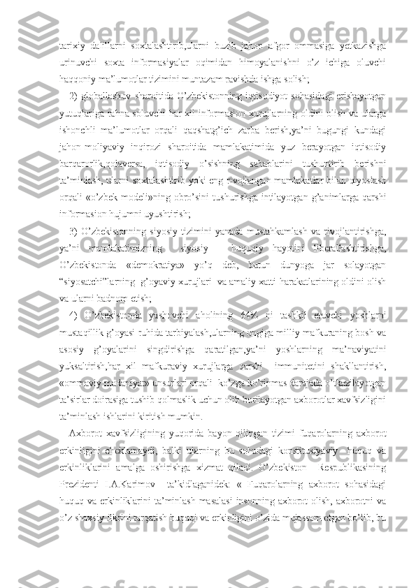 tarixiy   dalillarni   soxtalashtirib,ularni   buzib   jahon   afgor   ommasiga   yetkazishga
urinuvchi   soxta   informasiyalar   oqimidan   himoyalanishni   o’z   ichiga   oluvchi
haqqoniy ma’lumotlar tizimini muntazam ravishda ishga solish; 
2)   globallashuv   sharoitida   O’zbekistonning   iqtisodiyot   sohasidagi   erishayotgan
yutuqlariga rahna soluvchi  har xil informasion xurujlarning oldini olish va ularga
ishonchli   ma’lumotlar   orqali   qaqshatg’ich   zarba   berish,ya’ni   bugungi   kundagi
jahon-moliyaviy   inqirozi   sharoitida   mamlakatimida   yuz   berayotgan   iqtisodiy
barqarorlik,qolaversa,   iqtisodiy   o’sishning   sabablarini   tushuntirib   berishni
ta’minlash, ularni soxtalashtirib yoki eng rivojlangan mamlakatlar bilan qiyoslash
orqali   «o’zbek   modeli»ning   obro’sini   tushurishga   intilayotgan   g’animlarga   qarshi
informasion hujumni uyushtirish;
3)   O’zbekistonning   siyosiy   tizimini   yanada   mustahkamlash   va   rivojlantirishga,
ya’ni   mamlakatimizning     siyosiy   –   huquqiy   hayotini   liberallashtirishga,
O’zbekistonda   «demokratiya»   yo’q   deb,   butun   dunyoga   jar   solayotgan
“siyosatchi”larning  g’oyaviy xurujlari  va amaliy xatti-harakatlarining oldini olish
va ularni badnom etish; 
4)   O’zbekistonda   yashovchi   aholining   64%   ni   tashkil   etuvchi   yoshlarni
mustaqillik g’oyasi ruhida tarbiyalash,ularning ongiga milliy mafkuraning bosh va
asosiy   g’oyalarini   singdirishga   qaratilgan,ya’ni   yoshlarning   ma’naviyatini
yuksaltirish,har   xil   mafkuraviy   xurujlarga   qarshi     immunitetini   shakllantirish,
«ommaviy madaniyat» unsurlari orqali  ko’zga ko’rinmas darajada o’tkazilayotgan
ta’sirlar doirasiga tushib qolmaslik uchun olib borilayotgan axborotlar xavfsizligini
ta’minlash ishlarini kiritish mumkin.
Axborot   xavfsizligining   yuqorida   bayon   qilingan   tizimi   fuqarolarning   axborot
erkinligini   cheklamaydi,   balki   ularning   bu   sohadagi   konstitusiyaviy     huquq   va
erkinliklarini   amalga   oshirishga   xizmat   qiladi.   O’zbekiston     Respublikasining
Prezidenti   I.A.Karimov     ta’kidlaganidek:   «   Fuqarolarning   axborot   sohasidagi
huquq va erkinliklarini ta’minlash  masalasi  insonning axborot  olish, axborotni  va
o’z shaxsiy fikrini tarqatish huquqi va erkinligini o’zida mujassam etgan bo’lib, bu 