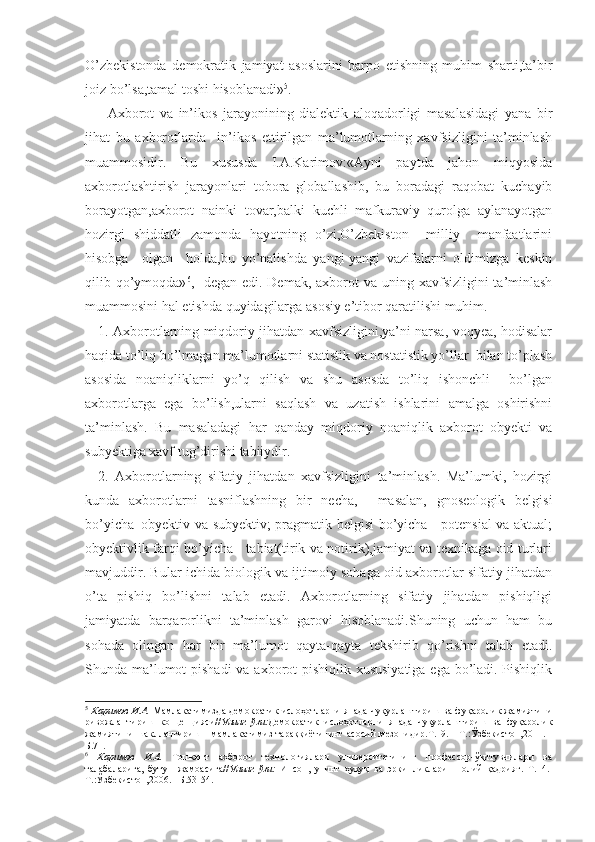 O’zbekistonda   demokratik   jamiyat   asoslarini   barpo   etishning   muhim   sharti,ta’bir
joiz bo’lsa,tamal toshi hisoblanadi» 5
.
        Axborot   va   in’ikos   jarayonining   dialektik   aloqadorligi   masalasidagi   yana   bir
jihat   bu   axborotlarda     in’ikos   ettirilgan   ma’lumotlarning   xavfsizligini   ta’minlash
muammosidir.   Bu   xususda   I.A.Karimov:«Ayni   paytda   jahon   miqyosida
axborotlashtirish   jarayonlari   tobora   globallashib,   bu   boradagi   raqobat   kuchayib
borayotgan,axborot   nainki   tovar,balki   kuchli   mafkuraviy   qurolga   aylanayotgan
hozirgi   shiddatli   zamonda   hayotning   o’zi,O’zbekiston     milliy     manfaatlarini
hisobga     olgan     holda,bu   yo’nalishda   yangi-yangi   vazifalarni   oldimizga   keskin
qilib qo’ymoqda» 6
,-  degan  edi. Demak, axborot  va uning xavfsizligini  ta’minlash
muammosini hal etishda quyidagilarga asosiy e’tibor qaratilishi muhim.
     1. Axborotlarning miqdoriy jihatdan xavfsizligini,ya’ni narsa, voqyea, hodisalar
haqida to’liq bo’lmagan ma’lumotlarni statistik va nostatistik yo’llar  bilan to’plash
asosida   noaniqliklarni   yo’q   qilish   va   shu   asosda   to’liq   ishonchli     bo’lgan
axborotlarga   ega   bo’lish,ularni   saqlash   va   uzatish   ishlarini   amalga   oshirishni
ta’minlash.   Bu   masaladagi   har   qanday   miqdoriy   noaniqlik   axborot   obyekti   va
subyektiga xavf tug’dirishi tabiiydir.
    2.   Axborotlarning   sifatiy   jihatdan   xavfsizligini   ta’minlash.   Ma’lumki,   hozirgi
kunda   axborotlarni   tasniflashning   bir   necha,     masalan,   gnoseologik   belgisi
bo’yicha–obyektiv va subyektiv; pragmatik belgisi bo’yicha - potensial va aktual;
obyektivlik farqi bo’yicha - tabiat(tirik va notirik),jamiyat va texnikaga oid turlari
mavjuddir. Bular ichida biologik va ijtimoiy sohaga oid axborotlar sifatiy jihatdan
o’ta   pishiq   bo’lishni   talab   etadi.   Axborotlarning   sifatiy   jihatdan   pishiqligi
jamiyatda   barqarorlikni   ta’minlash   garovi   hisoblanadi.Shuning   uchun   ham   bu
sohada   olingan   har   bir   ma’lumot   qayta-qayta   tekshirib   qo’rishni   talab   etadi.
Shunda ma’lumot  pishadi  va axborot pishiqlik xususiyatiga ega bo’ladi. Pishiqlik
5
  Каримов И.А.   Мамлакатимизда демократик ислоҳотларни янада чуқурлаштириш ва фуқаролик жамиятини
ривожлантириш   концепцияси// Унинг   ўзи: Демократик   ислоҳотларни   янада   чуқурлаштириш   ва   фуқаролик
жамиятини  шакллантириш - мамлакатимиз  тараққиётининг асосий  мезонидир.Т.19. - Т.:Ўзбекистон,2011. -
Б.71.
6
  Каримов   И.А.   Тошкент   ахборот   технологиялари   университетининг   профессор-ўқитувчилари   ва
талабаларига,   бутун   жамоасига// Унинг   ўзи:   Инсон,   унинг   ҳуқуқ   ва   эркинликлари   –   олий   қадрият.   Т.14.-
Т.:Ўзбекистон,2006. –Б.53-54. 