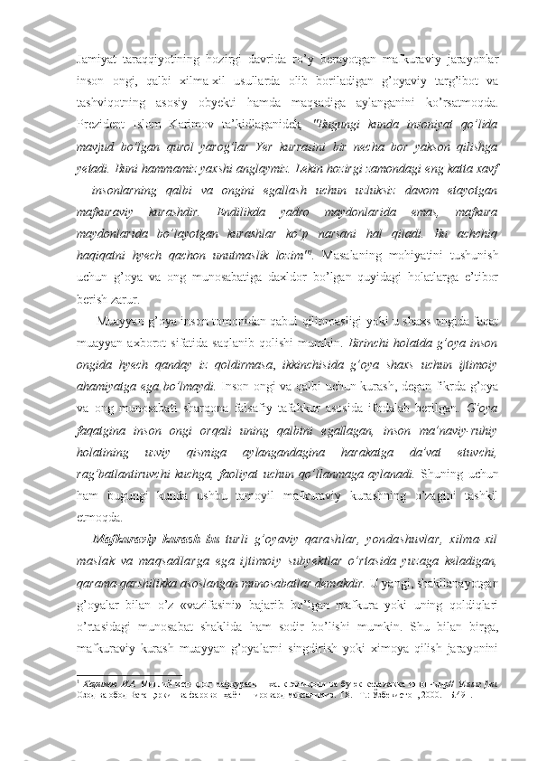 Jamiyat   taraqqiyotining   hozirgi   davrida   ro’y   berayotgan   mafkuraviy   jarayonlar
inson   ongi,   qalbi   xilma-xil   usullarda   olib   boriladigan   g’oyaviy   targ’ibot   va
tashviqotning   asosiy   obyekti   hamda   maqsadiga   aylanganini   ko’rsatmoqda.
Prezident   Islom   Karimov   ta’kidlaganidek ,   "Bugungi   kunda   insoniyat   qo’lida
mavjud   bo’lgan   qurol   yarog’lar   Yer   kurrasini   bir   necha   bor   yakson   qilishga
yetadi. Buni hammamiz yaxshi anglaymiz. Lekin hozirgi zamondagi eng katta xavf
–   insonlarning   qalbi   va   ongini   egallash   uchun   uzluksiz   davom   etayotgan
mafkuraviy   kurashdir.   Endilikda   yadro   maydonlarida   emas,   mafkura
maydonlarida   bo’layotgan   kurashlar   ko’p   narsani   hal   qiladi.   Bu   achchiq
haqiqatni   hyech   qachon   unutmaslik   lozim" 1
.   Masalaning   mohiyatini   tushunish
uchun   g’oya   va   ong   munosabatiga   daxldor   bo’lgan   quyidagi   holatlarga   e’tibor
berish zarur. 
         Muayyan g’oya inson tomonidan qabul qilinmasligi yoki u shaxs ongida faqat
muayyan  axborot   sifatida  saqlanib   qolishi   mumkin.   Birinchi   holatda   g’oya   inson
ongida   hyech   qanday   iz   qoldirmasa ,   ikkinchisida   g’oya   shaxs   uchun   ijtimoiy
ahamiyatga ega bo’lmaydi.   Inson ongi va qalbi uchun kurash, degan fikrda g’oya
va   ong   munosabati   sharqona   falsafiy   tafakkur   asosida   ifodalab   berilgan.   G’oya
faqatgina   inson   ongi   orqali   uning   qalbini   egallagan,   inson   ma’naviy-ruhiy
holatining   uzviy   qismiga   aylangandagina   harakatga   da’vat   etuvchi,
rag’batlantiruvchi   kuchga,   faoliyat   uchun   qo’llanmaga   aylanadi.   Shuning   uchun
ham   bugungi   kunda   ushbu   tamoyil   mafkuraviy   kurashning   o’zagini   tashkil
etmoqda.
Mafkuraviy   kurash   bu   turli   g’oyaviy   qarashlar,   yondashuvlar,   xilma-xil
maslak   va   maqsadlarga   ega   ijtimoiy   subyektlar   o’rtasida   yuzaga   keladigan,
qarama-qarshilikka asoslangan munosabatlar demakdir.  U yangi, shakllanayotgan
g’oyalar   bilan   o’z   «vazifasini»   bajarib   bo’lgan   mafkura   yoki   uning   qoldiqlari
o’rtasidagi   munosabat   shaklida   ham   sodir   bo’lishi   mumkin.   Shu   bilan   birga,
mafkuraviy   kurash   muayyan   g’oyalarni   singdirish   yoki   ximoya   qilish   jarayonini
1
  Каримов   И.А.   Миллий   истиқлол   мафкураси   –   халқ   эътиқоди   ва   буюк   келажакка   ишончдир//   Унинг   ўзи.
Озод ва обод Ватан,эркин ва фаровон ҳаёт – пировард мақсадимиз. Т.8. –Т.: Ўзбекистон, 2000. - Б.491. 