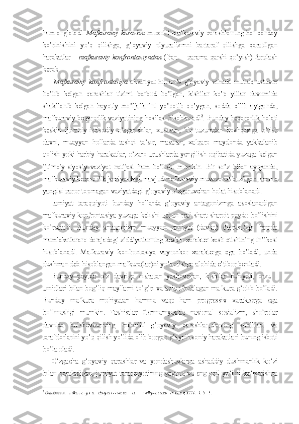 ham anglatadi.  Mafkuraviy kurashni  muxolif mafkuraviy qarashlarning har qanday
ko’rinishini   yo’q   qilishga,   g’oyaviy   plyuralizmni   bartaraf   qilishga   qaratilgan
harakatlar –  mafkuraviy konfrontasiyadan  (fran. – qarama-qarshi qo’yish) farqlash
kerak.
        Mafkuraviy   konfrontasiya   aksariyat   hollarda   g’oyaviy   sohada   mutlaq   ustuvor
bo’lib   kelgan   qarashlar   tizimi   barbod   bo’lgan,   kishilar   ko’p   yillar   davomida
shakllanib   kelgan   hayotiy   mo’ljallarini   yo’qotib   qo’ygan,   sodda   qilib   aytganda,
mafkuraviy beqarorlik vaziyatining hosilasi hisoblanadi 2
. Bunday beqarorlik holati
keskin   ijtimoiy-iqtisodiy   o’zgarishlar,   xususan,   bir   tuzumdan   boshqasiga   o’tish
davri,   muayyan   hollarda   tashqi   ta’sir,   masalan,   xalqaro   maydonda   yakkalanib
qolish yoki harbiy harakatlar, o’zaro urushlarda yengilish oqibatida yuzaga kelgan
ijtimoiy-siyosiy   vaziyat   natijasi   ham   bo’lishi   mumkin.   Bir   so’z   bilan   aytganda,
mafkuraviy beqarorlik jamiyatdagi mavjud mafkuraviy muvozanat buzilgan, ammo
yangisi qaror topmagan vaziyatdagi g’oyaviy o’zgaruvchan holat hisoblanadi.
Jamiyat   taraqqiyoti   bunday   hollarda   g’oyaviy   antagonizmga   asoslanadigan
mafkuraviy konfrontasiya yuzaga kelishi uchun real shart-sharoit paydo bo’lishini
ko’rsatadi.   Bunday   antagonizm   muayyan   jamiyat   (davlat)   doirasidagi   hamda
mamlakatlararo darajadagi ziddiyatlarning keskin xarakter kasb etishining in’ikosi
hisoblanadi.   Mafkuraviy   konfrontasiya   vayronkor   xarakterga   ega   bo’ladi,   unda
dushman deb hisoblangan mafkura(lar)ni yo’qotishga alohida e’tibor beriladi. 
Bunday   paytda   o’z   davriga   nisbatan   yashovchan,   kishilar   ruhiyati,   orzu   -
umidlari bilan bog’liq mayllarni to’g’ri va aniq ifodalagan mafkura g’olib bo’ladi.
Bunday   mafkura   mohiyatan   hamma   vaqt   ham   progressiv   xarakterga   ega
bo’lmasligi   mumkin.   Fashistlar   Germaniyasida   nasional   sosializm,   sho’rolar
davrida   bolshevizmning   muxolif   g’oyaviy   qarashlar,ularning   sohiblari   va
tarafdorlarini yo’q qilish yo’lida olib borgan g’ayriinsoniy harakatlari buning isboti
bo’la oladi. 
O’zgacha   g’oyaviy   qarashlar   va   yondashuvlarga   ashaddiy   dushmanlik   ko’zi
bilan qaraladigan, jamiyat taraqqiyotining yagona va eng oqil yo’lini ko’rsatishga
2
  Очилдиев А.  Глобаллашув ва мафкуравий жараёнлар. - Т.: «Муҳаррар» нашриёти, 2009. -Б.15-16. 