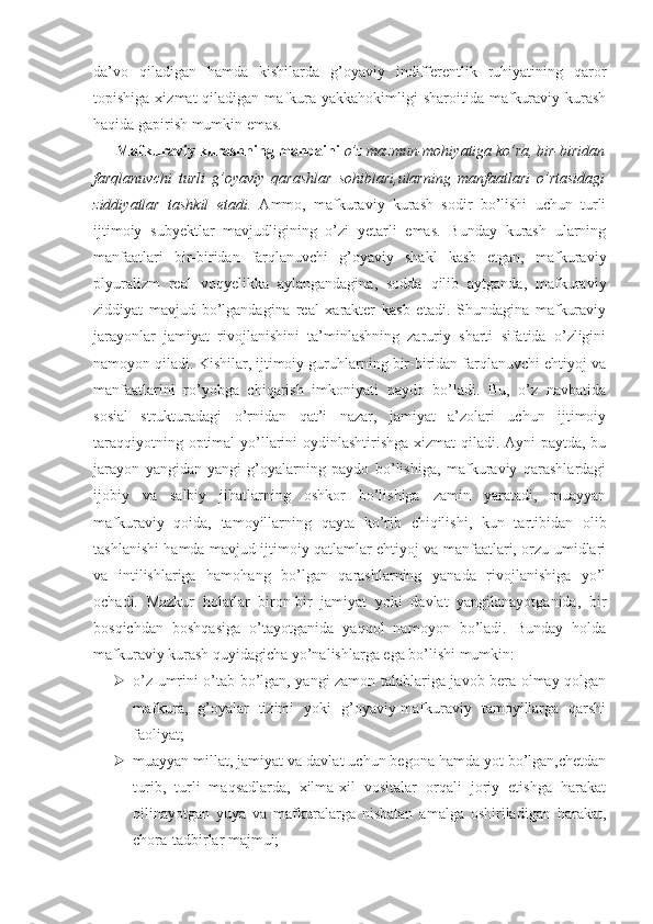 da’vo   qiladigan   hamda   kishilarda   g’oyaviy   indifferentlik   ruhiyatining   qaror
topishiga  xizmat  qiladigan  mafkura  yakkahokimligi  sharoitida  mafkuraviy  kurash
haqida gapirish mumkin emas.
       Mafkuraviy kurashning manbaini   o’z mazmun-mohiyatiga ko’ra, bir-biridan
farqlanuvchi   turli   g’oyaviy   qarashlar   sohiblari,ularning   manfaatlari   o’rtasidagi
ziddiyatlar   tashkil   etadi.   Ammo,   mafkuraviy   kurash   sodir   bo’lishi   uchun   turli
ijtimoiy   subyektlar   mavjudligining   o’zi   yetarli   emas.   Bunday   kurash   ularning
manfaatlari   bir-biridan   farqlanuvchi   g’oyaviy   shakl   kasb   etgan,   mafkuraviy
plyuralizm   real   voqyelikka   aylangandagina,   sodda   qilib   aytganda,   mafkuraviy
ziddiyat   mavjud   bo’lgandagina   real   xarakter   kasb   etadi.   Shundagina   mafkuraviy
jarayonlar   jamiyat   rivojlanishini   ta’minlashning   zaruriy   sharti   sifatida   o’zligini
namoyon qiladi. Kishilar, ijtimoiy guruhlarning bir-biridan farqlanuvchi ehtiyoj va
manfaatlarini   ro’yobga   chiqarish   imkoniyati   paydo   bo’ladi.   Bu,   o’z   navbatida
sosial   strukturadagi   o’rnidan   qat’i   nazar,   jamiyat   a’zolari   uchun   ijtimoiy
taraqqiyotning optimal  yo’llarini  oydinlashtirishga xizmat qiladi. Ayni paytda, bu
jarayon   yangidan-yangi   g’oyalarning   paydo   bo’lishiga,   mafkuraviy   qarashlardagi
ijobiy   va   salbiy   jihatlarning   oshkor   bo’lishiga   zamin   yaratadi,   muayyan
mafkuraviy   qoida,   tamoyillarning   qayta   ko’rib   chiqilishi,   kun   tartibidan   olib
tashlanishi hamda mavjud ijtimoiy qatlamlar ehtiyoj va manfaatlari, orzu-umidlari
va   intilishlariga   hamohang   bo’lgan   qarashlarning   yanada   rivojlanishiga   yo’l
ochadi.   Mazkur   holatlar   biron-bir   jamiyat   yoki   davlat   yangilanayotganida,   bir
bosqichdan   boshqasiga   o’tayotganida   yaqqol   namoyon   bo’ladi.   Bunday   holda
mafkuraviy kurash quyidagicha yo’nalishlarga ega bo’lishi mumkin:
 o’z umrini o’tab bo’lgan, yangi zamon talablariga javob bera olmay qolgan
mafkura,   g’oyalar   tizimi   yoki   g’oyaviy-mafkuraviy   tamoyillarga   qarshi
faoliyat;
 muayyan millat, jamiyat va davlat uchun begona hamda yot bo’lgan,chetdan
turib,   turli   maqsadlarda,   xilma-xil   vositalar   orqali   joriy   etishga   harakat
qilinayotgan   yuya   va   mafkuralarga   nisbatan   amalga   oshiriladigan   harakat,
chora-tadbirlar majmui; 